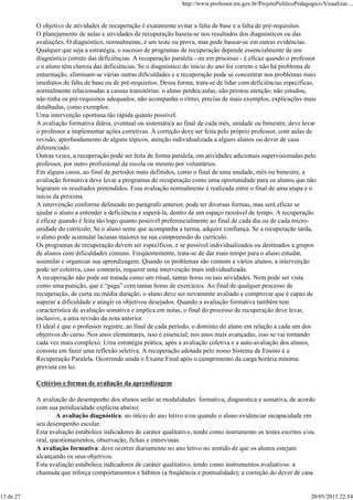 O objetivo de atividades de recuperação é exatamente evitar a falta de base e a falta de pré-requisitos.
O planejamento de aulas e atividades de recuperação baseia-se nos resultados dos diagnósticos ou das
avaliações. O diagnóstico, normalmente, é um teste ou prova, mas pode basear-se em outras evidências.
Qualquer que seja a estratégia, o sucesso de programas de recuperação depende essencialmente de um
diagnóstico correto das deficiências. A recuperação paralela - ou em processo - é eficaz quando o professor
e o aluno têm clareza das deficiências. Se o diagnóstico do início do ano foi correto e não há problema de
enturmação, eliminam-se várias outras dificuldades e a recuperação pode se concentrar nos problemas mais
imediatos de falta de base ou de pré-requisitos. Dessa forma, trata-se de lidar com deficiências específicas,
normalmente relacionadas a causas transitórias: o aluno perdeu aulas, não prestou atenção, não estudou,
não tinha os pré-requisitos adequados, não acompanha o ritmo, precisa de mais exemplos, explicações mais
detalhadas, como exemplos:
Uma intervenção oportuna tão rápida quanto possível.
A avaliação formativa diária, eventual ou sistemática ao final de cada mês, unidade ou bimestre, deve levar
o professor a implementar ações corretivas. A correção deve ser feita pelo próprio professor, com aulas de
revisão, aprofundamento de alguns tópicos, atenção individualizada a alguns alunos ou dever de casa
diferenciado.
Outras vezes, a recuperação pode ser feita de forma paralela, em atividades adicionais supervisionadas pelo
professor, por outro profissional da escola ou mesmo por voluntários.
Em alguns casos, ao final de períodos mais definidos, como o final de uma unidade, mês ou bimestre, a
avaliação formativa deve levar a programas de recuperação como uma oportunidade para os alunos que não
lograram os resultados pretendidos. Essa avaliação normalmente é realizada entre o final de uma etapa e o
início da próxima.
A intervenção conforme delineado no parágrafo anterior, pode ter diversas formas, mas será eficaz se
ajudar o aluno a entender a deficiência e superá-la, dentro de um espaço razoável de tempo. A recuperação
é eficaz quando é feita tão logo quanto possível preferencialmente ao final de cada dia ou de cada micro-
unidade do currículo. Se o aluno sente que acompanha a turma, adquire confiança. Se a recuperação tarda,
o aluno pode acumular lacunas maiores na sua compreensão do currículo.
Os programas de recuperação devem ser específicos, e se possível individualizados ou destinados a grupos
de alunos com dificuldades comuns. Freqüentemente, trata-se de dar mais tempo para o aluno estudar,
assimilar e organizar sua aprendizagem. Quando os problemas são comuns a vários alunos, a intervenção
pode ser coletiva, caso contrário, requerer uma intervenção mais individualizada.
A recuperação não pode ser tratada como um ritual, tantas horas ou tais atividades. Nem pode ser vista
como uma punição, que é “paga” com tantas horas de exercícios. Ao final de qualquer processo de
recuperação, de curta ou média duração, o aluno deve ser novamente avaliado e comprovar que é capaz de
superar a dificuldade e atingir os objetivos desejados. Quando a avaliação formativa também tem
característica de avaliação somativa e implica em notas, o final do processo de recuperação deve levar,
inclusive, a uma revisão da nota anterior.
O ideal é que o professor registre, ao final de cada período, o domínio do aluno em relação a cada um dos
objetivos do curso. Nos anos elementares, isso é essencial; nos anos mais avançadas, isso se vai tornando
cada vez mais complexo. Uma estratégia prática, após a avaliação coletiva e a auto-avaliação dos alunos,
consiste em fazer uma reflexão seletiva. A recuperação adotada pelo nosso Sistema de Ensino é a
Recuperação Paralela. Ocorrendo ainda o Exame Final após o cumprimento da carga horária mínima
prevista em lei.
Critérios e formas de avaliação da aprendizagem
A avaliação do desempenho dos alunos serão as modalidades formativa, diagnostica e somativa, de acordo
com sua peridiocidade explícita abaixo:
A avaliação diagnóstica: no início do ano letivo e/ou quando o aluno evidenciar incapacidade em
seu desempenho escolar.
Esta avaliação estabelece indicadores de caráter qualitativo, tendo como instrumento os testes escritos e/ou
oral, questionamentos, observação, fichas e entrevistas.
A avaliação formativa: deve ocorrer diariamente no ano letivo no sentido de que os alunos estejam
alcançando os seus objetivos.
Esta avaliação estabelece indicadores de caráter qualitativo, tendo como instrumentos avaliativos: a
chamada que reforça comportamentos e hábitos (a freqüência e pontualidade); a correção do dever de casa
http://www.professor.ms.gov.br/ProjetoPoliticoPedagogico/Visualizar....
13 de 27 20/05/2013 22:54
 