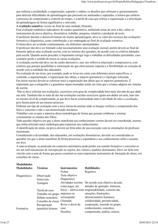 que enfatiza a assiduidade, a organização, capricho e ordem; os desafios que reforçam o questionamento
para detectar dificuldades de aprendizagem que precisam ser analisadas e superadas; a leitura que enfatiza
o processo de compreensão e controle do tempo, e a tarefa de casa que reforça a organização e a articulação
da aprendizagem de forma significativa e relevante.
A avaliação somativa: ocorre ao final de uma unidade, bimestre.
Esta avaliação estabelece indicadores de caráter quantitativo, atribuindo notas de zero a dez, sobre os
instrumentos de prova objetiva, dissertativa, trabalho, pesquisa, relatório e produção de texto.
O professor durante o desenvolvimento do ensino aprendizagem, deve se valer dos recursos das avaliações
formativa e diagnóstica, como contribuição a ser empregada ao final da avaliação somativa.
O aluno deve ser avaliado continuamente, em diferentes oportunidades.
O professor não deve ser limitado a dar necessariamente uma avaliação mensal, porém deverá ao final do
bimestre aplicar uma avaliação escrita, com no mínimo dez questões, de acordo com os critérios adotados
pela escola. Quando assim proceder, é importante corrigir logo e trabalhar as dificuldades percebidas; caso
contrário perde o sentido de terem-se várias avaliações.
A avaliação escrita não deve ser de cunho decorativo, mas sim reflexiva relacional e compreensiva, com
critérios que possam possibilitar a valorização do que efetivamente importa e a flexibilidade na correção de
acordo com a realidade dos educandos.
Na avaliação de um texto, por exemplo, pode se levar em conta com diferentes pesos específicos, o
conteúdo, a argumentação, a organização das idéias, o aspecto gramatical e a tipologia solicitada.
Em séries iniciais devem-se valorizar mais a organização das idéias que os aspectos gramaticais. É
importante que a ortografia e a gramática sejam ensinadas tendo em vista que a criança adquira um sistema
de escrita.
Não se deve solicitar nas avaliações, exercícios com grau de complexidade bem mais elevado do que dado
em aula. Também não se trata de dar nas avaliações escritas exercícios iguais aos dados em aula, mas sim
no mesmo nível de complexidade, já que deve haver continuidade entre a atividade de sala e a avaliação,
pois fazem parte de um mesmo processo.
Elaborar um tipo de avaliação com a nova forma de ensinar onde se busque verificar a compreensão dos
fatos e conceitos e não a sua memorização mecânica.
Trabalhar com os pais a natureza dessa metodologia de forma que possam colaborar e orientar
corretamente os estudos dos filhos.
Toda questão objetiva em que o aluno manifestar seu conhecimento correto deverá ser considerada, mesmo
que tenha utilizado outra simbologia para expressar seu conhecimento.
A identificação do aluno, na prova deverá ser feita antes de sua execução com as orientações do professor
ministrante.
Considerando a diversidade, dos educandos, em avaliações dissertativas, deverão ser consideradas as
questões em que o aluno manifeste de forma prazerosa e espontânea o seu conhecimento sobre o assunto
em foco.
A auto-avaliação, se praticada em contextos autoritários pode perder seu sentido formativo e converter-se
em um sutil mecanismo de introspecção no sujeito, dos valores e padrões dominantes. Deve ser feita sem
vínculo com a nota de forma que possa constituir-se num importante instrumento de formação do aluno, em
conselhos de classe.
Modalidades
Modalidades Técnicas Instrumentos Habilidades
Diagnósticos
Formativa
Observação
Entrevista
Testagem
Tarefa de casa
Trabalho em grupo
Debate-seminário
Conselho de classe
Recuperação
(paralela) leituras
Fichas
Teste objetivo
Diagnóstico
Atividades escritas
como jogos, etc.
Sócio – afetiva teste
impresso ou
xerocopiado
Chamada
Rever o dever de
casa
Desafios
Registros
De acordo com objetivo da aula
atitudes de aprender; interesse,
responsabilidade, controle das
emoções, frustrações,
aborrecimentos humanos,
solidariedade, prestatividade,
cooperação, inserção no grupo,
conhecimento, conceitos,
compreensão, análise, síntese,
http://www.professor.ms.gov.br/ProjetoPoliticoPedagogico/Visualizar....
14 de 27 20/05/2013 22:54
 