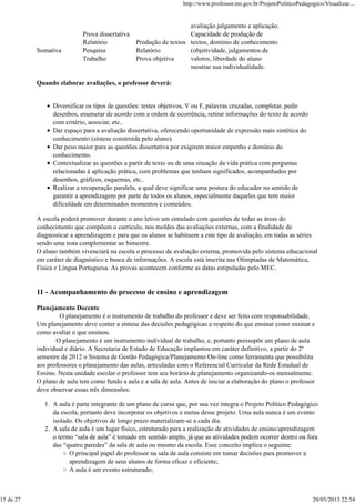 avaliação julgamento e aplicação.
Somativa
Prova dissertativa
Relatório
Pesquisa
Trabalho
Produção de textos
Relatório
Prova objetiva
Capacidade de produção de
textos, domínio de conhecimento
(objetividade, julgamentos de
valores, liberdade do aluno
mostrar sua individualidade.
Quando elaborar avaliações, o professor deverá:
Diversificar os tipos de questões: testes objetivos, V ou F, palavras cruzadas, completar, pedir
desenhos, enumerar de acordo com a ordem de ocorrência, retirar informações do texto de acordo
com critério, associar, etc..
Dar espaço para a avaliação dissertativa, oferecendo oportunidade de expressão mais sintética do
conhecimento (síntese construída pelo aluno).
Dar peso maior para as questões dissertativa por exigirem maior empenho e domínio do
conhecimento.
Contextualizar as questões a partir de texto ou de uma situação da vida prática com perguntas
relacionadas à aplicação prática, com problemas que tenham significados, acompanhados por
desenhos, gráficos, esquemas, etc..
Realizar a recuperação paralela, a qual deve significar uma postura do educador no sentido de
garantir a aprendizagem por parte de todos os alunos, especialmente daqueles que tem maior
dificuldade em determinados momentos e conteúdos.
A escola poderá promover durante o ano letivo um simulado com questões de todas as áreas do
conhecimento que compõem o currículo, nos moldes das avaliações externas, com a finalidade de
diagnosticar a aprendizagem e para que os alunos se habituem a este tipo de avaliação, em todas as séries
sendo uma nota complementar ao bimestre.
O aluno também vivenciará na escola o processo de avaliação externa, promovida pelo sistema educacional
em caráter de diagnóstico e busca de informações. A escola está inscrita nas Olimpíadas de Matemática,
Física e Língua Portuguesa. As provas acontecem conforme as datas estipuladas pelo MEC.
11 - Acompanhamento do processo de ensino e aprendizagem
Planejamento Docente
O planejamento é o instrumento de trabalho do professor e deve ser feito com responsabilidade.
Um planejamento deve conter a síntese das decisões pedagógicas a respeito do que ensinar como ensinar e
como avaliar o que ensinou.
O planejamento é um instrumento individual de trabalho, e, portanto pressupõe um plano de aula
individual e diário. A Secretaria de Estado de Educação implantou em caráter definitivo, a partir do 2º
semestre de 2012 o Sistema de Gestão Pedagógica/Planejamento On-line como ferramenta que possibilita
aos professores o planejamento das aulas, articuladas com o Referencial Curricular da Rede Estadual de
Ensino. Nesta unidade escolar o professor tem seu horário de planejamento organizando-os mensalmente.
O plano de aula tem como fundo a aula e a sala de aula. Antes de iniciar a elaboração do plano o professor
deve observar essas três dimensões:
A aula é parte integrante de um plano de curso que, por sua vez integra o Projeto Político Pedagógico
da escola, portanto deve incorporar os objetivos e metas desse projeto. Uma aula nunca é um evento
isolado. Os objetivos de longo prazo materializam-se a cada dia.
1.
A sala de aula é um lugar físico, estruturado para a realização de atividades de ensino/aprendizagem
o termo “sala de aula” é tomado em sentido amplo, já que as atividades podem ocorrer dentro ou fora
das “quatro paredes” da sala de aula ou mesmo da escola. Esse conceito implica o seguinte:
O principal papel do professor na sala de aula consiste em tomar decisões para promover a
aprendizagem de seus alunos de forma eficaz e eficiente;
A aula é um evento estruturado;
2.
http://www.professor.ms.gov.br/ProjetoPoliticoPedagogico/Visualizar....
15 de 27 20/05/2013 22:54
 
