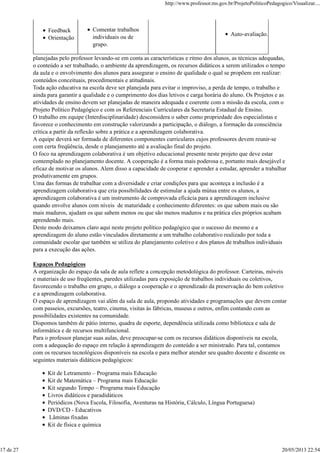 Feedback
Orientação
Comentar trabalhos
individuais ou de
grupo.
Auto-avaliação.
planejadas pelo professor levando-se em conta as características e ritmo dos alunos, as técnicas adequadas,
o conteúdo a ser trabalhado, o ambiente da aprendizagem, os recursos didáticos a serem utilizados o tempo
da aula e o envolvimento dos alunos para assegurar o ensino de qualidade o qual se propõem em realizar:
conteúdos conceituais, procedimentais e atitudinais.
Toda ação educativa na escola deve ser planejada para evitar o improviso, a perda de tempo, o trabalho e
ainda para garantir a qualidade e o cumprimento dos dias letivos e carga horária do aluno. Os Projetos e as
atividades de ensino devem ser planejadas de maneira adequada e coerente com a missão da escola, com o
Projeto Político Pedagógico e com os Referenciais Curriculares da Secretaria Estadual de Ensino.
O trabalho em equipe (Interdisciplinaridade) desconsidera o saber como propriedade dos especialistas e
favorece o conhecimento em construção valorizando a participação, o diálogo, a formação da consciência
crítica a partir da reflexão sobre a prática e a aprendizagem colaborativa.
A equipe deverá ser formada de diferentes componentes curriculares cujos professores devem reunir-se
com certa freqüência, desde o planejamento até a avaliação final do projeto.
O foco na aprendizagem colaborativa é um objetivo educacional presente neste projeto que deve estar
contemplado no planejamento docente. A cooperação é a forma mais poderosa e, portanto mais desejável e
eficaz de motivar os alunos. Alem disso a capacidade de cooperar e aprender a estudar, aprender a trabalhar
produtivamente em grupos.
Uma das formas de trabalhar com a diversidade e criar condições para que aconteça a inclusão é a
aprendizagem colaborativa que cria possibilidades de estimular a ajuda mútua entre os alunos, a
aprendizagem colaborativa é um instrumento de comprovada eficácia para a aprendizagem inclusive
quando envolve alunos com níveis de maturidade e conhecimento diferentes: os que sabem mais ou são
mais maduros, ajudam os que sabem menos ou que são menos maduros e na prática eles próprios acabam
aprendendo mais.
Deste modo deixamos claro aqui neste projeto político pedagógico que o sucesso do mesmo e a
aprendizagem do aluno estão vinculados diretamente a um trabalho colaborativo realizado por toda a
comunidade escolar que também se utiliza do planejamento coletivo e dos planos de trabalhos individuais
para a execução das ações.
Espaços Pedagógicos
A organização do espaço da sala de aula reflete a concepção metodológica do professor. Carteiras, móveis
e materiais de uso freqüentes, paredes utilizadas para exposição de trabalhos individuais ou coletivos,
favorecendo o trabalho em grupo, o diálogo a cooperação e o aprendizado da preservação do bem coletivo
e a aprendizagem colaborativa.
O espaço de aprendizagem vai além da sala de aula, propondo atividades e programações que devem contar
com passeios, excursões, teatro, cinema, visitas às fábricas, museus e outros, enfim contando com as
possibilidades existentes na comunidade.
Dispomos também de pátio interno, quadra de esporte, dependência utilizada como biblioteca e sala de
informática e de recursos multifuncional.
Para o professor planejar suas aulas, deve preocupar-se com os recursos didáticos disponíveis na escola,
com a adequação do espaço em relação à aprendizagem do conteúdo a ser ministrado. Para tal, contamos
com os recursos tecnológicos disponíveis na escola e para melhor atender seu quadro docente e discente os
seguintes materiais didáticos pedagógicos:
Kit de Letramento – Programa mais Educação
Kit de Matemática – Programa mais Educação
Kit segundo Tempo – Programa mais Educação
Livros didáticos e paradidáticos
Periódicos (Nova Escola, Filosofia, Aventuras na História, Cálculo, Língua Portuguesa)
DVD/CD - Educativos
Lâminas fixadas
Kit de física e química
http://www.professor.ms.gov.br/ProjetoPoliticoPedagogico/Visualizar....
17 de 27 20/05/2013 22:54
 