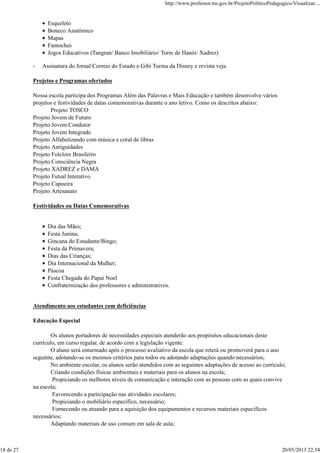 Esqueleto
Boneco Anatômico
Mapas
Fantoches
Jogos Educativos (Tangran/ Banco Imobiliário/ Torre de Hanói/ Xadrez)
- Assinatura do Jornal Correio do Estado e Gibi Turma da Disney e revista veja.
Projetos e Programas ofertados
Nossa escola participa dos Programas Além das Palavras e Mais Educação e também desenvolve vários
projetos e festividades de datas comemorativas durante o ano letivo. Como os descritos abaixo:
Projeto TOSCO
Projeto Jovem de Futuro
Projeto Jovem Condutor
Projeto Jovem Integrado
Projeto Alfabetizando com música e coral de libras
Projeto Antiguidades
Projeto Folclore Brasileiro
Projeto Consciência Negra
Projeto XADREZ e DAMA
Projeto Futsal Interativo
Projeto Capoeira
Projeto Artesanato
Festividades ou Datas Comemorativas
Dia das Mães;
Festa Junina;
Gincana do Estudante/Bingo;
Festa da Primavera;
Dias das Crianças;
Dia Internacional da Mulher;
Páscoa
Festa Chegada do Papai Noel
Confraternização dos professores e administrativos.
Atendimento aos estudantes com deficiências
Educação Especial
Os alunos portadores de necessidades especiais atenderão aos propósitos educacionais deste
currículo, em curso regular, de acordo com a legislação vigente.
O aluno será enturmado após o processo avaliativo da escola que reterá ou promoverá para o ano
seguinte, adotando-se os mesmos critérios para todos ou adotando adaptações quando necessários;
No ambiente escolar, os alunos serão atendidos com as seguintes adaptações de acesso ao currículo;
Criando condições físicas ambientais e materiais para os alunos na escola;
Propiciando os melhores níveis de comunicação e interação com as pessoas com as quais convive
na escola;
Favorecendo a participação nas atividades escolares;
Propiciando o mobiliário específico, necessário;
Fornecendo ou atuando para a aquisição dos equipamentos e recursos materiais específicos
necessários;
Adaptando materiais de uso comum em sala de aula;
http://www.professor.ms.gov.br/ProjetoPoliticoPedagogico/Visualizar....
18 de 27 20/05/2013 22:54
 