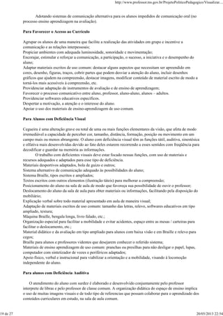 Adotando sistemas de comunicação alternativa para os alunos impedidos de comunicação oral (no
processo ensino aprendizagem na avaliação).
Para Favorecer o Acesso ao Currículo
Agrupar os alunos de uma maneira que facilite a realização das atividades em grupo e incentive a
comunicação e as relações interpessoais;
Propiciar ambientes com adequada luminosidade, sonoridade e movimentação;
Encorajar, estimular e reforçar a comunicação, a participação, o sucesso, a iniciativa e o desempenho do
aluno;
Adaptar materiais escritos de uso comum: destacar alguns aspectos que necessitam ser apreendido em
cores, desenho, figuras, traços, cobrir partes que podem desviar a atenção do aluno, incluir desenhos
gráficos que ajudem na compreensão, destacar imagens, modificar conteúdo de material escrito de modo a
torná-los mais acessíveis à compreensão, etc.
Providenciar adaptação de instrumentos de avaliação e de ensino de aprendizagem;
Favorecer o processo comunicativo entre aluno, professor, aluno-aluno, alunos – adultos.
Providenciar softwares educativos específicos.
Despertar a motivação, a atenção e o interesse do aluno.
Apoiar o uso dos materiais de ensino-aprendizagem de uso comum.
Para Alunos com Deficiência Visual
Cegueira é uma alteração grave ou total de uma ou mais funções elementares da visão, que afeta de modo
irremediável a capacidade de perceber cor, tamanho, distância, formação, posição ou movimento em um
campo mais ou menos abrangente. O aluno com deficiência visual têm as funções tátil, auditiva, sinestésica
e olfativa mais desenvolvidas devido ao fato deles estarem recorrendo a esses sentidos com freqüência para
decodificar e guardar na memória as informações.
O trabalho com deficientes visuais deve estar focado nessas funções, com uso de materiais e
recursos adequados e adaptados para esse tipo de deficiência.
Materiais desportivos adaptados, bola de guizo e outros;
Sistema alternativo de comunicação adequado às possibilidades do aluno;
Sistema Braille, tipos escritos e ampliados;
Textos escritos com outros elementos (ilustração táteis) para melhorar a compreensão;
Posicionamento do aluno na sala de aula de modo que favoreça sua possibilidade de ouvir o professor;
Deslocamento do aluno da sala de aula para obter materiais ou informações, facilitando pela disposição do
mobiliário;
Explicação verbal sobre todo material apresentado em aula de maneira visual;
Adaptação de materiais escritos de uso comum: tamanho das letras, relevo, softwares educativos em tipo
ampliado, textura;
Máquina Braille, bengala longa, livro falado, etc.;
Organização especial para facilitar a mobilidade e evitar acidentes, espaço entre as mesas / carteiras para
facilitar o deslocamento, etc.;
Material didático e da avaliação em tipo ampliado para alunos com baixa visão e em Braille e relevo para
cegos;
Braille para alunos e professores videntes que desejarem conhecer o referido sistema;
Materiais de ensino aprendizagem de uso comum: pranchas ou presilhas para não desligar o papel, lupas,
computador com sintetizador de vozes e periféricos adaptados;
Apoio físico, verbal e instrucional para viabilizar a orientação e a mobilidade, visando à locomoção
independente do aluno.
Para alunos com Deficiência Auditiva
O atendimento do aluno com surdez é elaborado e desenvolvido conjuntamente pelo professor
interprete de libras e pelo professor de classe comum. A organização didática do espaço de ensino implica
o uso de muitas imagens visuais e de todo tipo de referencias que possam colaborar para o aprendizado dos
conteúdos curriculares em estudo, na sala de aula comum.
http://www.professor.ms.gov.br/ProjetoPoliticoPedagogico/Visualizar....
19 de 27 20/05/2013 22:54
 