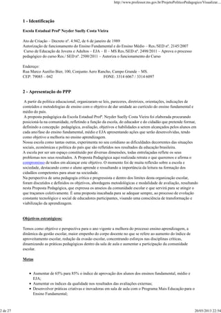 1 - Identificação
Escola Estadual Profª Neyder Suelly Costa Vieira
Ato de Criação – Decreto nº. 4.942, de 6 de janeiro de 1989
Autorização de funcionamento do Ensino Fundamental e do Ensino Médio – Res./SED nº. 2145/2007
Curso de Educação de Jovens e Adultos – EJA – II – MS Res./SED nº. 2498/2011 – Aprova o processo
pedagógico do curso Res./ SED nº. 2500/2011 – Autoriza o funcionamento do Curso
Endereço:
Rua Marco Aurélio Bier, 100, Conjunto Aero Rancho, Campo Grande – MS.
CEP: 79085 – 042 FONE: 3314 6067 / 3314 6097
2 - Apresentação do PPP
A partir da política educacional, organizaram-se leis, pareceres, diretrizes, orientações, indicações de
conteúdos e metodologias de ensino com o objetivo de dar unidade ao currículo do ensino fundamental e
médio do país.
A proposta pedagógica da Escola Estadual Profª. Neyder Suelly Costa Vieira foi elaborada procurando
posicioná-la na comunidade, refletindo a função da escola, do educador e do cidadão que pretende formar,
definindo a concepção pedagógica, avaliação, objetivos e habilidades a serem alcançados pelos alunos em
cada ano/fase do ensino fundamental, médio e EJA apresentando ações que serão desenvolvidas, tendo
como objetivo a melhoria no ensino aprendizagem.
Nossa escola como tantas outras, experimenta no seu cotidiano as dificuldades decorrentes das situações
sociais, econômicas e política do país que são refletidos nos resultados da educação brasileira.
A escola por ser um espaço constituído por diversas dimensões, todas entrelaçadas reflete os seus
problemas nos seus resultados. A Proposta Pedagógica aqui realizada retrata o que queremos e afirma o
compromisso de todos em alcançar este objetivo. O momento foi de muita reflexão sobre a escola e
sociedade, destacando como o aluno aprende e ressaltando a importância da leitura na formação dos
cidadãos competentes para atuar na sociedade.
Na perspectiva de uma pedagogia crítica e progressista e dentro dos limites desta organização escolar,
foram discutidos e definidos os objetivos, abordagens metodológicas e modalidade de avaliação, resultando
nesta Proposta Pedagógica, que expressa os anseios da comunidade escolar e que servirá para se atingir o
que traçamos coletivamente. É uma proposta inacabada para se adequar sempre, ao processo de evolução
constante tecnológico e social de educadores participantes, visando uma consciência de transformação e
viabilização da aprendizagem.
Objetivos estratégicos:
Temos como objetivo e perspectiva para o ano vigente a melhora do processo ensino-aprendizagem, a
dinâmica da gestão escolar, maior empenho do corpo docente no que se refere ao aumento do índice de
aproveitamento escolar, redução da evasão escolar, concentrando esforços nas disciplinas críticas,
dinamizando as práticas pedagógicas dentro da sala de aula e aumentar a participação da comunidade
escolar.
Metas
Aumentar de 65% para 85% o índice de aprovação dos alunos dos ensinos fundamental, médio e
EJA;
Aumentar os índices da qualidade nos resultados das avaliações externas;
Desenvolver práticas criativas e inovadoras em sala de aula com o Programa Mais Educação para o
Ensino Fundamental;
http://www.professor.ms.gov.br/ProjetoPoliticoPedagogico/Visualizar....
2 de 27 20/05/2013 22:54
 