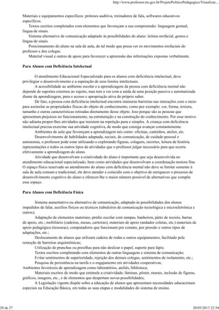 Materiais e equipamentos específicos: próteses auditiva, treinadores de fala, softwares educativos
específicos.
Textos escritos completados com elementos que favoreçam a sua compreensão: linguagem gestual,
língua de sinais.
Sistema alternativo de comunicação adaptado às possibilidades do aluno: leitura orofacial, gestos e
língua de sinais.
Posicionamento do aluno na sala de aula, de tal modo que possa ver os movimentos orofaciais do
professor e dos colegas.
Material visual e outros de apoio para favorecer a apreensão das informações expostas verbalmente.
Para Alunos com Deficiência Intelectual
O atendimento Educacional Especializado para os alunos com deficiência intelectual, deve
privilegiar o desenvolvimento e a superação de seus limites intelectuais.
A acessibilidade ao ambiente escolar e a aprendizagem da pessoa com deficiência mental não
depende de suportes externos ao sujeito, mas tem a ver com a saída de uma posição passiva e automatizada
diante da aprendizagem, para o acesso e apropriação ativa do próprio saber.
De fato, a pessoa com deficiência intelectual encontra inúmeras barreiras nas interações com o meio
para assimilar as propriedades físicas do objeto de conhecimento, como por exemplo: cor, forma, textura,
tamanho e outras características retiradas diretamente desse objeto. Isso porque são as pessoas que
apresentam prejuízos no funcionamento, na estruturação e na construção do conhecimento. Por esse motivo
não adianta propor-lhes atividades que insistem na repetição pura e simples. A criança com deficiência
intelectual precisa exercitar sua atividade cognitiva, de modo que consiga avançar constantemente.
Ambientes de aula que favoreçam a aprendizagem tais como: oficinas, cantinhos, atelier, etc.
Desenvolvimento de habilidades adaptada, sociais, de comunicação, de cuidado pessoal e
autonomia, o professor pode estar utilizando e explorando figuras, colagens, recortes, leitura de história
representações e todos os outros tipos de atividades que o professor julgar necessário para que ocorra
efetivamente a aprendizagem do aluno.
Atividade que desenvolvam a criatividade do aluno é importante que seja desenvolvida no
atendimento educacional especializado, bem como atividades que desenvolvam a coordenação motora fina.
O espaço físico reservado ao atendimento do aluno com deficiência mental não deve se limitar somente à
sala de aula comum e tradicional, ele deve atender e coincidir com o objetivo de enriquecer o processo de
desenvolvimento cognitivo do aluno e oferecer-lhe o maior número possível de alternativas que compõe
esse espaço.
Para Alunos com Deficiência Física
Sistema aumentativo ou alternativo de comunicação, adaptado às possibilidades dos alunos
impedidos de falar, auxílios físicos ou técnicos (tabuleiros de comunicação tecnológica e microeletrônica e
outros);
Adaptação de elementos materiais; prédio escolar com rampas, banheiros, pátio de recreio, barras
de apoio, etc.; mobiliário (cadeiras, mesas, carteiras); materiais de apoio (andador coletas, etc.) materiais de
apoio pedagógico (tesouras), computadores que funcionam por contato, por pressão e outros tipos de
adaptações, etc.;
Deslocamento de alunos que utilizam cadeira de rodas e outros equipamentos, facilitado pela
remoção de barreiras arquitetônicas;
Utilização de pranchas ou presilhas para não deslizar o papel, suporte para lápis;
Textos escritos completando com elementos de outras linguagens e sistema de comunicação;
Evitar sentimentos de superioridade, rejeição dos demais colegas, sentimentos de isolamento, etc.;
Pesquisa de persistência na tarefa e o engajamento em atividades cooperativas;
Ambientes favoráveis de aprendizagem como laboratórios, ateliês, biblioteca;
Materiais escritos de modo que estimule a criatividade; lâminas, pôster, murais, inclusão de figuras,
gráficos, imagens, etc., e de elementos que despertam novas possibilidades;
A Legislação vigente dispõe sobre a educação de alunos que apresentam necessidades educacionais
especiais na Educação Básica, em todas as suas etapas e modalidades do sistema de ensino.
http://www.professor.ms.gov.br/ProjetoPoliticoPedagogico/Visualizar....
20 de 27 20/05/2013 22:54
 