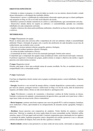 OBJETIVOS ESPECÍFICOS
- Estimular os alunos à pesquisa e à coleta de dados na escola e no seu entorno, desenvolvendo o estudo
dessas informações e a divulgação dos resultados obtidos;
- Democratizar o acesso e a publicação de conhecimento oferecendo suporte para que os alunos publiquem
suas pesquisas no blog, no site ou na rede social educativa da escola;
- Identificar e promover atitudes sustentáveis no coletivo e, individualmente, agir coerentemente com elas;
- Desenvolver atitudes diárias de respeito ao ambiente e à sustentabilidade, apoiadas nos conteúdos
trabalhados em cada componente curricular;
- Ampliar o interesse dos alunos pelos problemas ambientais e desafiá-los na busca de soluções individuais
e coletivas.
METODOLOGIA
1ª etapa: Planejamento em equipe.
Reunir os alunos para uma conversa sobre a importância de criar um ambiente voltado à sustentabilidade
ambiental. Propor a formação de grupos com o auxílio dos professores de cada disciplina ou por área de
conhecimento, que avaliarão como a escola:
- Lida com os recursos naturais (ciências, geografia, química e biologia);
- O descarte de resíduos (químicas ciências e biologia);
- As coletas de dados (matemática e física) e
- A manutenção de áreas verdes ou livres de construção (português. história entre outros).
É importante que a composição das equipes esteja acordada por todos, assim haverá motivação e interesse.
O professor organizará a formação dos grupos, poderá estimar os tempos e objetivos das tarefas e sugerir
parcerias com outras turmas ou turnos.
2ª etapa: Diagnóstico inicial
Orientar cada grupo a fazer uma avaliação atenta do assunto escolhido. No fim, os resultados devem ser
compartilhados com a comunidade escolar.
3ª etapa: Implantação
Com base no diagnóstico inicial, montar com os grupos os principais pontos a serem trabalhados. Algumas
soluções são:
- Energia: Incentivar o uso racional da energia elétrica, evitando desperdícios e promovendo a economia
por meio de cartazes, postagens textuais e audiovisuais no blog e no site da escola, além de desenvolver
enquetes, atividades online e fóruns na rede social educativa. (portuguesa arte)
- Água: Providenciar o conserto de vazamentos e disseminar a prática de fechar torneiras no desuso.
Entender os processos de captação e armazenamento da água da chuva, que pode servir para lavar o chão e
regar áreas verdes em nossa escola. (física e matemática)
- Horta Suspensa: construir uma horta suspensa com vasos de garrafa PET e cultivar temperos, hortaliças,
ervas medicinais e flores, aproveitando-os no enriquecimento da merenda escolar. (geografia, biologia e
ciências).
- Resíduos: buscar parcerias com cooperativas de catadores. Visitar famílias de catatores e realizar
entrevistas. Valorizar os catadores de nossa região diante de nossa comunidade escolar. Substituir sulfite,
cartolina, isopor e EVA por papel craft reciclado. Construir composteiras para a destinação do lixo orgânico
e a produção de adubo, implantar programas contra o desperdício de comida e promover o uso e o descarte
corretos dos produtos de limpeza, bem como do óleo. (química e ciências)
- Biodiversidade: estimar a área permeável e as áreas verdes de nossa escola, valorizando os espaços para
http://www.professor.ms.gov.br/ProjetoPoliticoPedagogico/Visualizar....
22 de 27 20/05/2013 22:54
 