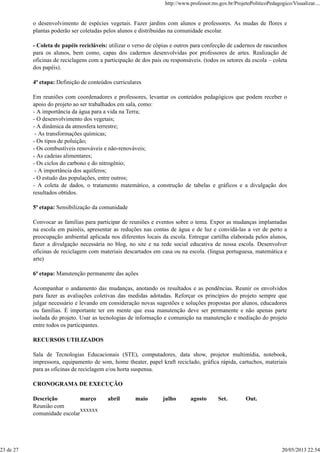 o desenvolvimento de espécies vegetais. Fazer jardins com alunos e professores. As mudas de flores e
plantas poderão ser coletadas pelos alunos e distribuídas na comunidade escolar.
- Coleta de papéis recicláveis: utilizar o verso de cópias e outros para confecção de cadernos de rascunhos
para os alunos, bem como, capas dos cadernos desenvolvidas por professores de artes. Realização de
oficinas de reciclagens com a participação de dos pais ou responsáveis. (todos os setores da escola – coleta
dos papéis).
4ª etapa: Definição de conteúdos curriculares
Em reuniões com coordenadores e professores, levantar os conteúdos pedagógicos que podem receber o
apoio do projeto ao ser trabalhados em sala, como:
- A importância da água para a vida na Terra;
- O desenvolvimento dos vegetais;
- A dinâmica da atmosfera terrestre;
- As transformações químicas;
- Os tipos de poluição;
- Os combustíveis renováveis e não-renováveis;
- As cadeias alimentares;
- Os ciclos do carbono e do nitrogênio;
- A importância dos aquíferos;
- O estudo das populações, entre outros;
- A coleta de dados, o tratamento matemático, a construção de tabelas e gráficos e a divulgação dos
resultados obtidos.
5ª etapa: Sensibilização da comunidade
Convocar as famílias para participar de reuniões e eventos sobre o tema. Expor as mudanças implantadas
na escola em painéis, apresentar as reduções nas contas de água e de luz e convidá-las a ver de perto a
preocupação ambiental aplicada nos diferentes locais da escola. Entregar cartilha elaborada pelos alunos,
fazer a divulgação necessária no blog, no site e na rede social educativa de nossa escola. Desenvolver
oficinas de reciclagem com materiais descartados em casa ou na escola. (língua portuguesa, matemática e
arte)
6ª etapa: Manutenção permanente das ações
Acompanhar o andamento das mudanças, anotando os resultados e as pendências. Reunir os envolvidos
para fazer as avaliações coletivas das medidas adotadas. Reforçar os princípios do projeto sempre que
julgar necessário e levando em consideração novas sugestões e soluções propostas por alunos, educadores
ou famílias. É importante ter em mente que essa manutenção deve ser permanente e não apenas parte
isolada do projeto. Usar as tecnologias de informação e comunição na manutenção e mediação do projeto
entre todos os participantes.
RECURSOS UTILIZADOS
Sala de Tecnologias Educacionais (STE), computadores, data show, projetor multimídia, notebook,
impressora, equipamento de som, home theater, papel kraft reciclado, gráfica rápida, cartuchos, materiais
para as oficinas de reciclagem e/ou horta suspensa.
CRONOGRAMA DE EXECUÇÃO
Descrição março abril maio julho agosto Set. Out.
Reunião com
comunidade escolar
xxxxxx
http://www.professor.ms.gov.br/ProjetoPoliticoPedagogico/Visualizar....
23 de 27 20/05/2013 22:54
 