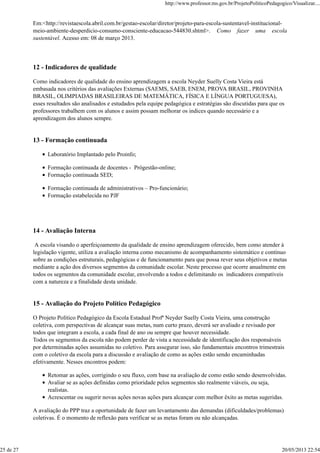 Em:<http://revistaescola.abril.com.br/gestao-escolar/diretor/projeto-para-escola-sustentavel-institucional-
meio-ambiente-desperdicio-consumo-consciente-educacao-544830.shtml>. Como fazer uma escola
sustentável. Acesso em: 08 de março 2013.
12 - Indicadores de qualidade
Como indicadores de qualidade do ensino aprendizagem a escola Neyder Suelly Costa Vieira está
embasada nos critérios das avaliações Externas (SAEMS, SAEB, ENEM, PROVA BRASIL, PROVINHA
BRASIL, OLIMPIADAS BRASILEIRAS DE MATEMÁTICA, FÍSICA E LÍNGUA PORTUGUESA),
esses resultados são analisados e estudados pela equipe pedagógica e estratégias são discutidas para que os
professores trabalhem com os alunos e assim possam melhorar os indices quando necessário e a
aprendizagem dos alunos sempre.
13 - Formação continuada
Laboratório Implantado pelo Proinfo;
Formação continuada de docentes - Prógestão-online;
Formação continuada SED;
Formação continuada de administrativos – Pro-funcionário;
Formação estabelecida no PJF
14 - Avaliação Interna
A escola visando o aperfeiçoamento da qualidade de ensino aprendizagem oferecido, bem como atender à
legislação vigente, utiliza a avaliação interna como mecanismo de acompanhamento sistemático e contínuo
sobre as condições estruturais, pedagógicas e de funcionamento para que possa rever seus objetivos e metas
mediante a ação dos diversos segmentos da comunidade escolar. Neste processo que ocorre anualmente em
todos os segmentos da comunidade escolar, envolvendo a todos e delimitando os indicadores compatíveis
com a natureza e a finalidade desta unidade.
15 - Avaliação do Projeto Político Pedagógico
O Projeto Político Pedagógico da Escola Estadual Profª Neyder Suelly Costa Vieira, uma construção
coletiva, com perspectivas de alcançar suas metas, num curto prazo, deverá ser avaliado e revisado por
todos que integram a escola, a cada final de ano ou sempre que houver necessidade.
Todos os segmentos da escola não podem perder de vista a necessidade de identificação dos responsáveis
por determinadas ações assumidas no coletivo. Para assegurar isso, são fundamentais encontros trimestrais
com o coletivo da escola para a discussão e avaliação de como as ações estão sendo encaminhadas
efetivamente. Nesses encontros podem:
Retomar as ações, corrigindo o seu fluxo, com base na avaliação de como estão sendo desenvolvidas.
Avaliar se as ações definidas como prioridade pelos segmentos são realmente viáveis, ou seja,
realistas.
Acrescentar ou sugerir novas ações novas ações para alcançar com melhor êxito as metas sugeridas.
A avaliação do PPP traz a oportunidade de fazer um levantamento das demandas (dificuldades/problemas)
coletivas. É o momento de reflexão para verificar se as metas foram ou não alcançadas.
http://www.professor.ms.gov.br/ProjetoPoliticoPedagogico/Visualizar....
25 de 27 20/05/2013 22:54
 