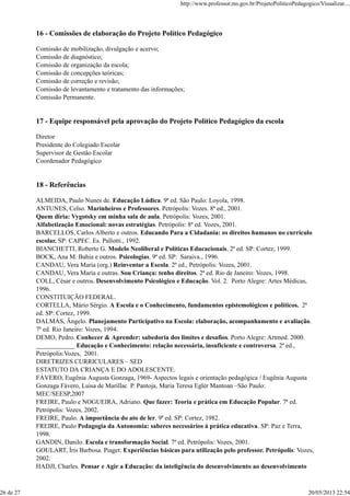 16 - Comissões de elaboração do Projeto Político Pedagógico
Comissão de mobilização, divulgação e acervo;
Comissão de diagnóstico;
Comissão de organização da escola;
Comissão de concepções teóricas;
Comissão de correção e revisão;
Comissão de levantamento e tratamento das informações;
Comissão Permanente.
17 - Equipe responsável pela aprovação do Projeto Político Pedagógico da escola
Diretor
Presidente do Colegiado Escolar
Supervisor de Gestão Escolar
Coordenador Pedagógico
18 - Referências
ALMEIDA, Paulo Nunes de. Educação Lúdica. 9ª ed. São Paulo: Loyola, 1998.
ANTUNES, Celso. Marinheiros e Professores. Petrópolis: Vozes. 8ª ed., 2001.
Quem diria: Vygotsky em minha sala de aula. Petrópolis: Vozes, 2001.
Alfabetização Emocional: novas estratégias. Petrópolis: 8ª ed. Vozes, 2001.
BARCELLOS, Carlos Alberto e outros. Educando Para a Cidadania: os direitos humanos no currículo
escolar. SP: CAPEC. Es. Pallotti., 1992.
BIANCHETTI, Roberto G. Modelo Neoliberal e Políticas Educacionais. 2ª ed. SP: Cortez, 1999.
BOCK, Ana M. Bahia e outros. Psicologias. 9ª ed. SP: Saraiva., 1996.
CANDAU, Vera Maria (org.) Reinventar a Escola. 2ª ed., Petrópolis: Vozes, 2001.
CANDAU, Vera Maria e outras. Sou Criança: tenho direitos. 2ª ed. Rio de Janeiro: Vozes, 1998.
COLL, César e outros. Desenvolvimento Psicológico e Educação. Vol. 2. Porto Alegre: Artes Médicas,
1996.
CONSTITUIÇÃO FEDERAL.
CORTELLA, Mário Sérgio. A Escola e o Conhecimento, fundamentos epistemológicos e políticos. 2ª
ed. SP: Cortez, 1999.
DALMÁS, Ângelo. Planejamento Participativo na Escola: elaboração, acompanhamento e avaliação.
7ª ed. Rio Janeiro: Vozes, 1994.
DEMO, Pedro. Conhecer & Aprender: sabedoria dos limites e desafios. Porto Alegre: Artmed. 2000.
____________ Educação e Conhecimento: relação necessária, insuficiente e controversa. 2ª ed.,
Petrópolis:Vozes, 2001.
DIRETRIZES CURRICULARES – SED
ESTATUTO DA CRIANÇA E DO ADOLESCENTE.
FÁVERO, Eugênia Augusta Gonzaga, 1969- Aspectos legais e orientação pedagógica / Eugênia Augusta
Gonzaga Fávero, Luisa de Marillac P. Pantoja, Maria Teresa Eglér Mantoan –São Paulo:
MEC/SEESP,2007
FREIRE, Paulo e NOGUEIRA, Adriano. Que fazer: Teoria e prática em Educação Popular. 7ª ed.
Petrópolis: Vozes, 2002.
FREIRE, Paulo. A importância do ato de ler. 9ª ed. SP: Cortez, 1982.
FREIRE, Paulo Pedagogia da Autonomia: saberes necessários à prática educativa. SP: Paz e Terra,
1998.
GANDIN, Danilo. Escola e transformação Social. 7ª ed. Petrópolis: Vozes, 2001.
GOULART, Íris Barbosa. Piaget: Experiências básicas para utilização pelo professor. Petrópolis: Vozes,
2002.
HADJI, Charles. Pensar e Agir a Educação: da inteligência do desenvolvimento ao desenvolvimento
http://www.professor.ms.gov.br/ProjetoPoliticoPedagogico/Visualizar....
26 de 27 20/05/2013 22:54
 