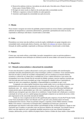 Desenvolver práticas criativas e inovadoras em sala de aula e fora dela com o Projeto Jovem de
Futuro, para o Ensino Médio e EJA;
Divulgar em maior escala os objetivos da escola para toda a comunidade escolar;
Melhorar e organizar a rotina de trabalho em cada segmento;
Aumentar a participação da comunidade nas ações da escola.
3 - Missão
Nossa missão é assegurar um ensino de qualidade, proporcionando aos nossos clientes a participação num
ambiente de transparência e autonomia administrativa, garantindo a permanência do aluno na escola,
respeitando as diferenças individuais e incentivando a criatividade.
4 - Visão
Pretendemos nos tornar uma das melhores escolas da região, trabalhando em equipe integrada com a
comunidade tendo comunicação aberta e honesta, com objetivo de oferecer aos nossos clientes uma
formação de melhor qualidade, respeitando as diferenças individuais e incentivando a criatividade.
5 - Valores
Cremos que, com muito esforço, criatividade, inovação, transparência e amor ao próximo podemos e
queremos transformar nossa instituição em referência escolar de nossa cidade e até mesmo do nosso estado.
6 - Diagnóstico
6.1 - Situação socioeconômica e educacional da comunidade
O início das discussões é a prática educacional e social, pois a atual sociedade sofre transformações
aceleradas marcadas principalmente pelo avanço tecnológico, político e econômico. Essas transformações
intervêm em todas as esferas da sociedade contemporânea, provoca mudanças na estrutura familiar,
econômica e cultural do ser, diante disso a realidade dos jovens e adultos brasileiros é que muitos não
acompanham esse avanço ficando fora do mercado de trabalho, portanto é preciso repensar a posição que
está reservada para estes nessa sociedade que exige a formação de cidadãos críticos e participativos,
capazes de atuar com competência, dignidade e responsabilidade na sociedade em que vivem.
Comparado com outras regiões brasileiras nosso estado ainda é novo e em desenvolvimento, com
predominância de uma economia agropecuária com destaque para culturas de soja, milho, sorgo e
atualmente cana – de – açúcar, com expectativas promissoras, em busca de profissionais habilitados que
estejam prontos para as oportunidades que virão com a implantação de usinas, frigoríficos, empresas e
indústrias que enxergaram aqui uma chance de se estabelecer. Campo Grande está voltada para o comércio
e prestação de serviços, por ser a capital agrega uma população composta na sua maioria de jovens, ávidos
para ingressarem no tão concorrido mercado de trabalho.
Tendo em vista a exigência da mão de obra qualificada pelas empresas a Escola Profª Neyder Suelly
Costa Vieira localizada no bairro Aero Rancho setor IV que tem como clientela alunos do Ensino
Fundamental séries iniciais e finais nos períodos integral e vespertino, Ensino Médio matutino e Ensino
Médio/ EJA noturno e conscientes na formação deles, trabalhamos de forma que o processo de
aprendizagem seja interativo onde todos tenham a possibilidade de falar, levantar hipóteses e chegar as suas
conclusões que os ajudem a se perceber como um processo dinâmico de construção. Esse desafio torna-se
difícil, mas não impossível, pois a população atendida caracteriza-se por uma clientela formada por
crianças, adolescentes, jovens e adultos do próprio bairro e bairros vizinhos de classe média e classe média
http://www.professor.ms.gov.br/ProjetoPoliticoPedagogico/Visualizar....
3 de 27 20/05/2013 22:54
 