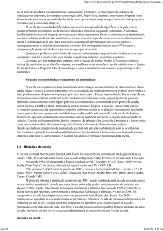 baixa com diversidades socioeconômicas, educacionais e culturais. A maior parte dos adultos são
trabalhadores informais, do comércio, construção civil, frigoríficos, diaristas entre outros. Preparar esses
alunos tendo em vista as necessidades locais faz com que a escola esteja sempre desenvolvendo projetos e
parcerias que a torne mais atrativa.
A escola tem encontrado dificuldade para reunir uma quantidade significativa de pais, pois o
comparecimento dos mesmos se dá mais nos finais dos bimestres ou quando solicitados. A interação
família/bairro/escola está longe de ser alcançada, vários mecanismos foram criados para esta aproximação,
mas os resultados ainda não são satisfatórios, temos consciência que devemos estreitar o relacionamento
escola e comunidade, pois este fator estaria nos ajudando na aprendizagem dos nossos alunos e
consequentemente na redução da repetência e evasão. Em contrapartida temos uma APM atuante e
comprometida sendo articuladora e parceira sempre que necessário.
Quanto aos problemas enfrentados de natureza administrativa, o quantitativo de funcionários que
compõem o quadro é insuficiente para atender os períodos matutino, vespertino e noturno.
Do ponto de vista pedagógico sofremos com a evasão do Ensino Médio EJA noturno e baixos
índices de resultados em avaliações externas, para melhorar estas situações a escola trabalha com o Projeto
Jovem de Futuro e Programa Mais Educação que visam a permanência na escola e a aprendizagem dos
educandos.
Situação socioeconômica e educacional da comunidade
A escola está inserida em uma comunidade com situação socioeconômica de classe média e classe
média baixa, o acesso a cultura é pequeno, pois a associação de bairro não promove eventos deste porte e o
lazer predominante são passeios a parques próximos tais como o Parque Ayrton Senna. Por se tratar de um
bairro numeroso e extenso existe um vasto comércio com mercados, lojas, igrejas, postos de gasolina,
farmácias, ainda contamos com órgãos públicos de atendimento a comunidade como postos de saúde,
outras escolas, CEINFs, CRAS, terminais de ônibus urbanos, hospital, Conselho Tutelar entre outros.
A situação educacional da comunidade é precária conforme aponta as avaliações institucionais realizadas
com o passar dos anos, porém esta realidade vem sendo modificada com a oferta da escola do Ensino
Médio/EJA, que aproveitando esta oportunidade vem se qualificar conforme a exigência do mercado de
trabalho. Devido ao Programa bolsa família o número de crianças fora da escola é pequeno e o bairro ainda
conta com a nossa oferta de ensino integral facilitando a diminuição desse número também.
Quanto aos hábitos alimentares da comunidade escolar este está em conformidade com as orientações
nutricionais exigidas da mantenedora ofertando três refeições diárias e balanceadas aos alunos do ensino
integral e uma para os outros turnos. A higiene dos alunos é cobrada e monitorada pela escola.
6.2 - Histórico da escola
A Escola Estadual Profª Neyder Suelly Costa Vieira foi construída no mandato do então governador do
estado, ENG. Marcelo Miranda Soares e na ocasião o Deputado Valter Pereira era Secretário de Educação.
No ano de 1988 foi inaugurada a Escola Estadual de Pré – Escolar e 1º e 2º Graus “Profª Neyder
Suelly Costa Vieira”, no núcleo habitacional Aero Rancho setor IV – COHAB.
Pelo decreto nº. 4.942, de 6 de janeiro de 1989, criou-se a Escola Estadual Pré – Escolar e 1º e 2º
Graus “Profª. Neyder Suelly Costa Vieira”, situada na Rua Marco Aurélio Bier, 100, Bairro Aero Rancho,
Campo Grande / MS.
A primeira reforma e ampliação ocorreram em 1991, sendo construída uma sala de aula, um espaço
para a cantina, substituição de tela por muro, foram colocadas grades, colocaram piso de cerâmica no
saguão central, esgoto, reforma nas instalações hidráulicas e elétricas. No início de 1999, novamente, a
escola passou por reformas, como pinturas e instalações hidráulicas e elétricas. No ano de 2004, foi
inaugurada a sala de tecnologia educacional, no governo de José Orcírio dos Santos. Em 2010
instalaram-se aparelhos de ar-condicionado na secretaria e biblioteca. A sala de recursos multifuncional foi
instituída no ano de 2011, ainda neste ano instalaram-se aparelhos de ar-condicionado na sala dos
professores e em duas salas de aula. Em 2012, a escola passou a utilizar quadros brancos em todas as salas
de aula. No início do ano letivo, a escola recebeu pintura externa e interna em 4 salas de aula.
Gestores da escola:
http://www.professor.ms.gov.br/ProjetoPoliticoPedagogico/Visualizar....
4 de 27 20/05/2013 22:54
 