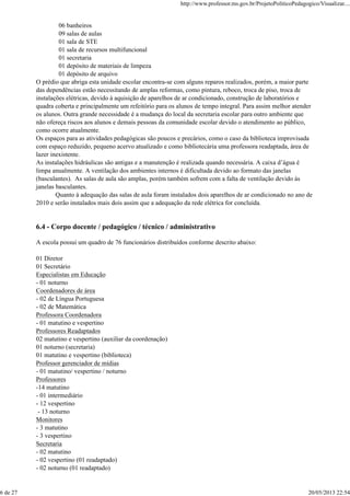 06 banheiros
09 salas de aulas
01 sala de STE
01 sala de recursos multifuncional
01 secretaria
01 depósito de materiais de limpeza
01 depósito de arquivo
O prédio que abriga esta unidade escolar encontra-se com alguns reparos realizados, porém, a maior parte
das dependências estão necessitando de amplas reformas, como pintura, reboco, troca de piso, troca de
instalações elétricas, devido à aquisição de aparelhos de ar condicionado, construção de laboratórios e
quadra coberta e principalmente um refeitório para os alunos de tempo integral. Para assim melhor atender
os alunos. Outra grande necessidade é a mudança do local da secretaria escolar para outro ambiente que
não ofereça riscos aos alunos e demais pessoas da comunidade escolar devido o atendimento ao público,
como ocorre atualmente.
Os espaços para as atividades pedagógicas são poucos e precários, como o caso da biblioteca improvisada
com espaço reduzido, pequeno acervo atualizado e como bibliotecária uma professora readaptada, área de
lazer inexistente.
As instalações hidráulicas são antigas e a manutenção é realizada quando necessária. A caixa d’água é
limpa anualmente. A ventilação dos ambientes internos é dificultada devido ao formato das janelas
(basculantes). As salas de aula são amplas, porém também sofrem com a falta de ventilação devido às
janelas basculantes.
Quanto à adequação das salas de aula foram instalados dois aparelhos de ar condicionado no ano de
2010 e serão instalados mais dois assim que a adequação da rede elétrica for concluída.
6.4 - Corpo docente / pedagógico / técnico / administrativo
A escola possui um quadro de 76 funcionários distribuídos conforme descrito abaixo:
01 Diretor
01 Secretário
Especialistas em Educação
- 01 noturno
Coordenadores de área
- 02 de Língua Portuguesa
- 02 de Matemática
Professora Coordenadora
- 01 matutino e vespertino
Professores Readaptados
02 matutino e vespertino (auxiliar da coordenação)
01 noturno (secretaria)
01 matutino e vespertino (biblioteca)
Professor gerenciador de mídias
- 01 matutino/ vespertino / noturno
Professores
-14 matutino
- 01 intermediário
- 12 vespertino
- 13 noturno
Monitores
- 3 matutino
- 3 vespertino
Secretaria
- 02 matutino
- 02 vespertino (01 readaptado)
- 02 noturno (01 readaptado)
http://www.professor.ms.gov.br/ProjetoPoliticoPedagogico/Visualizar....
6 de 27 20/05/2013 22:54
 
