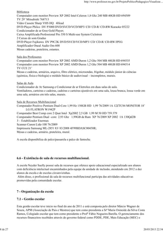 Biblioteca
Computador com monitor Proview XP 2002 Intel Celeron 1,8 Ghz 240 MB 40GB HD 694509
TV 29’ Mitsubishi 768713
Vídeo Cassete Sharp VHS HQ 4Head
DVD Player Philco DV P3000 DVD/SVCD/VCD/MP3/ CD/ CD-R/ CD-RW/Karaoke 05222
Condicionador de ar Gree Gold Player;
Caixa Amplificada Professional Pro 350 S Multi-use System Ciclotron
2 Caixas de som Gradus
DVD Player Fujikawa DV P9C2K DVD/SVCD/VCD/MP3/ CD/ CD-R/ CD-RW/JPEG
Amplificador Oneal Audio Om 600
Mesas cadeiras, prateleira, estantes.
Sala dos Professores
Computador com monitor Proview XP 2002 AMD Duron 1,2 Ghz 504 MB 40GB HD 694535
Computador com monitor Proview XP 2002 AMD Duron 1,2 Ghz 504 MB 40GB HD 694514
TV CCE 21’
Mesas e cadeiras, armários, arquivo, filtro elétrico, microondas, frigobar, módulo júnior de ciências
(química, física e biologia) e módulo básico de audiovisual – incompletos, murais.
Salas de Aula
Condicionador de Ar Samsung e Condicionar de ar Eletrolux em duas salas de aula.
Ventiladores, carteiras e cadeiras, cadeiras e carteiras ajustáveis em uma sala, lousa branca, lousa verde em
uma sala, armários em três salas, murais.
Sala de Recursos Multifuncional
Computador Positivo Pentium Dual-Core 1,99 Hz 150GB HD 1,99 76/2009 1A 12ZTC84 MONITOR 18’
LG FLATRON W1942P
Computador Best Comp core 2 Quat Intel Xp2002 2,5 GB 1,99 M 50 HD 759.379
Computador Pentium Dual –core 2,93 Ghz 1,99GB de Ram XP 76/2009 XP 2002 1A 130Qd2B
3 – Estabilizador Enermax
Scanner Canon Lide-100 76/2009
Impressora Samsung ML-2851 83/ 83/2008 4F99BDASC00458R;
Mesas e cadeiras, armário, prateleira, mural.
A escola disponibiliza de palco/passarela e palco de fantoche.
6.6 - Existência de sala de recursos multifuncional.
A escola Neyder Suelly possui sala de recursos que oferece apoio educacional especializado aos alunos
com deficiência intelectual encaminhados pela equipe da unidade de inclusão, atendendo em 2012 a dez
alunos da escola e de escolas circunvizinhas.
Além disso, o profissional da sala de recursos multifuncional participa das atividades educativas
promovidas pela comunidade escolar.
7 - Organização da escola
7.1 - Gestão escolar
Esta gestão escolar teve início no final do ano de 2011 e está composta pelo diretor Márcio Wagner de
Souza, APM (Associação de Pais e Mestres) que tem como presidenta a Srª Maria Osineide da Silva Costa
Ramos, Colegiado escolar que tem como presidente o Profº Fábio Nogueira Barella. O gerenciamento dos
recursos financeiros recebidos através do governo federal como PDDE, PDE, Mais Educação (MEC) e
http://www.professor.ms.gov.br/ProjetoPoliticoPedagogico/Visualizar....
8 de 27 20/05/2013 22:54
 