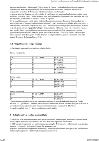 parceria com Instituto Unibanco pelo Projeto Jovem de Futuro, é realizado de forma democrática em
conjunto com APM e Colegiado escolar em reuniões quando necessárias. Contamos ainda com os
seguimentos Conselhos de Professores e Grêmio estudantil (em formação).
A secretaria escolar funciona nos três períodos da escola, com um quadro defasado de funcionários e uma
secretária escolar Srª Isabel Cristina de Paula Rosa sendo responsável juntamente com sua equipe por todo
levantamento, atendimento de demanda e coleta de registros.
Os livros didáticos que a escola recebe estão divididos em consumíveis (Programa Além das Palavras e
Outras histórias... Culturas Afro-brasileiras e Indígenas) e não consumíveis escolhidos pelos professores a
cada três anos tendo como responsável pelo PNLD o auxiliar de coordenação profº Valdemir José da Silva.
A escola conta com um espaço adaptado para funcionar como biblioteca, sendo este com espaço reduzido
para atender alunos e comunidade escolar e armazenamento dos livros. Este espaço conta com oito
prateleiras adquiridas através do PJF e quatro anteriores ao projeto. O acervo de livros é composto por
obras literárias, periódicos, gibis, revistas diversas, livros paradidáticos, e ainda o acervo foi acrescido
através de recurso da Feira de Livros 2012.
7.2 - Organização do tempo e espaço
A Escola está organizada hoje conforme tabelas abaixo.
Ensino Fundamental
ANO Nº DE TURMA HORÁRIO
3º 01 INTEGRAL
4º 01 INTEGRAL
5º 01 INTEGRAL
6º 01 VESPERTINO
8º 01 INTEGRAL
9º 01 INTEGRAL
Ensino Médio
ANO Nº DE TURMA HORÁRIO
1º 02 MATUTINO
2º 01 MATUTINO
3º 01 MATUTINO
Ensino Médio/EJA
FASE Nº DE TURMA HORÁRIO
1ª 04 NOTURNO
2ª 04 NOTURNO
O critério de constituição das turmas é cumprido conforme orientação da Coordenadoria de Gestão
Escolar/ SED, que analisa a demanda e solicitação da comunidade escolar, realizada pela gestão escolar. A
escola funciona nos três turnos com funcionamento da secretaria escolar até às 22h30min.
A escola conta hoje com 521 alunos regularmente matriculados.
8 - Relações entre a escola e a comunidade
A escola e a APM mantém constante participação, parcerias e apoio dos pais, autoridades e comerciantes
locais, órgãos públicos e sociedade civil por meio de eventos e projetos educacionais.
A SED tem papel importante nas realizações das capacitações de professores e administrativos, avaliações
externas e orientações no desenvolvimento das ações da escola.
O grêmio estudantil está em processo de formação, no entanto há constante participação dos líderes de sala
na realização de projetos e participação nas comissões da escola.
http://www.professor.ms.gov.br/ProjetoPoliticoPedagogico/Visualizar....
9 de 27 20/05/2013 22:54
 