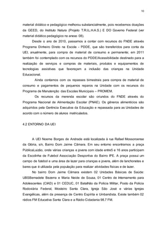 10 
material didático e pedagógico melhorou substancialmente, pois recebemos doações 
da GEED, do Instituto Natura (Projeto T.R.I.L.H.A.S.) E DO Governo Federal (ver 
material didático pedagógico no anexo 08). 
Desde o ano de 2010, passamos a contar com recursos do FNDE através 
Programa Dinheiro Direto na Escola - PDDE, que são transferidos para conta da 
UEI, anualmente, para compra de material de consumo e permanente; em 2011 
também foi contemplado com os recursos do PDDE/Acessibilidade destinado para a 
realização de serviços e compras de materiais, produtos e equipamentos de 
tecnologias assistivas que favoreçam a inclusão das crianças na Unidade 
Educacional. 
Ainda contamos com os repasses bimestrais para compra de material de 
consumo e pagamentos de pequenos reparos na Unidade com os recursos do 
Programa de Manutenção das Escolas Municipais – PROMEM. 
Os recursos da merenda escolar são oriundos do FNDE através do 
Programa Nacional de Alimentação Escolar (PNAE). Os gêneros alimentícios são 
adquiridos pela Gerência Executiva da Educação e repassada para as Unidades de 
acordo com o número de alunos matriculados. 
4.2 ENTORNO DA UEI 
A UEI Noeme Borges de Andrade está localizada à rua Rafael Mossoroense 
da Glória, s/n, Bairro Dom Jaime Câmara. Em seu entorno encontramos a praça 
PúblicaLuizão, onde várias crianças e jovens com idade entre5 e 16 anos participam 
da Escolinha de Futebol Associação Desportiva do Bairro IPE. A praça possui um 
campo de futebol e uma área de lazer para crianças e jovens, além de lanchonetes e 
bares que é utilizada pela população para realizar atividades físicas e de lazer. 
No bairro Dom Jaime Câmara existem 02 Unidades Básicas de Saúde: 
UBSBernadete Bezerra e Maria Neide de Sousa, 01 Centro de Internamento para 
Adolescentes (CIAD) e 01 CEDUC, 01 Batalhão da Polícia Militar, Posto da Polícia 
Rodoviária Federal, Mosteiro Santa Clara, Igreja São José e várias Igrejas 
Evangélicas, além da presença de Centro Espírita e Umbandista. Existe também 02 
rádios FM Educativa Santa Clara e a Rádio Cidadania 98.7 FM. 
 