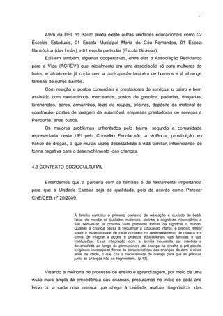 11 
Além da UEI, no Bairro ainda existe outras unidades educacionais como 02 
Escolas Estaduais, 01 Escola Municipal Maria do Céu Fernandes, 01 Escola 
filantrópica (das Irmãs) e 01 escola particular (Escola Girassol). 
Existem também, algumas cooperativas, entre elas a Associação Reciclando 
para a Vida (ACREVI) que inicialmente era uma associação só para mulheres do 
bairro e atualmente já conta com a participação também de homens e já abrange 
famílias de outros bairros. 
Com relação a pontos comerciais e prestadores de serviços, o bairro é bem 
assistido com mercadinhos, mercearias, postos de gasolina, padarias, drogarias, 
lanchonetes, bares, armarinhos, lojas de roupas, oficinas, depósito de material de 
construção, postos de lavagem de automóvel, empresas prestadoras de serviços a 
Petrobrás, entre outros. 
Os maiores problemas enfrentados pelo bairro, segundo a comunidade 
representada nesta UEI pelo Conselho Escolar,são a violência, prostituição eo 
tráfico de drogas, o que muitas vezes desestabiliza a vida familiar, influenciando de 
forma negativa para o desenvolvimento das crianças. 
4.3 CONTEXTO SOCIOCULTURAL 
Entendemos que a parceria com as famílias é de fundamental importância 
para que a Unidade Escolar seja de qualidade, pois de acordo como Parecer 
CNE/CEB, nº 20/2009, 
A família constitui o primeiro contexto de educação e cuidado do bebê. 
Nela, ele recebe os cuidados materiais, afetivos e cognitivos necessários a 
seu bem-estar, e constrói suas primeiras formas de significar o mundo. 
Quando a criança passa a frequentar a Educação Infantil, é preciso refletir 
sobre a especificidade de cada contexto no desenvolvimento da criança e a 
forma de integrar a ações e projetos educacionais das famílias e das 
instituições. Essa integração com a família necessita ser mantida e 
desenvolvida ao longo da permanência da criança na creche e pré-escola, 
exigência inescapável frente às características das crianças de zero a cinco 
anos de idade, o que cria a necessidade de diálogo para que as práticas 
junto às crianças não se fragmentem. (p.13). 
Visando a melhoria no processo de ensino e aprendizagem, por meio de uma 
visão mais ampla da procedência das crianças, procuramos no início de cada ano 
letivo ou a cada nova criança que chega à Unidade, realizar diagnóstico das 
 