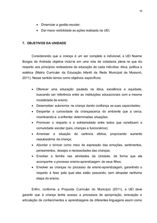 16 
 Dinamizar a gestão escolar; 
 Dar maior visibilidade as ações realizada na UEI. 
7. OBJETIVOS DA UNIDADE 
Considerando que a criança é um ser completo e indivisível, a UEI Noeme 
Borges de Andrade objetiva incluí-la em uma vida de cidadania plena no que diz 
respeito aos princípios norteadores da educação de cada indivíduo: ética, política e 
estética (Matriz Curricular da Educação Infantil da Rede Municipal de Mossoró, 
2011). Nesse sentido temos como objetivos específicos: 
 Oferecer uma educação pautada na ética, excelência e equidade, 
buscando ser referência entre as instituições educacionais com a mesma 
modalidade de ensino; 
 Desenvolver autonomia na criança dando confiança as suas capacidades; 
 Despertar a curiosidade da criançaacerca do ambiente que a cerca, 
incentivando-a a enfrentar determinadas situações; 
 Promover o respeito e a solidariedade entre todos que constituem a 
comunidade escolar (pais, crianças e funcionários); 
 Amenizar a situação de carência afetiva, propiciando aumento 
naautoestima da criança; 
 Abordar o brincar como meio de expressão das emoções, sentimentos, 
pensamentos, desejos e necessidades das crianças; 
 Envolver a família nas atividades da Unidade, de forma que ela 
acompanhe o processo ensino-aprendizagem de seus filhos; 
 Envolver as crianças no processo de ensino-aprendizagem, garantindo o 
respeito à fase pela qual elas estão passando, sem atropelar nenhuma 
etapa do ensino. 
Enfim, conforme a Proposta Curricular do Município (2011), a UEI deve 
garantir que à criança tenha acesso a processos de apropriação, renovação e 
articulação de conhecimentos e aprendizagens de diferentes linguagens assim como 
 