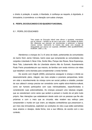 17 
o direito à proteção, à saúde, à liberdade, à confiança ao respeito, à dignidade, à 
brincadeira, à convivência e a interação com outras crianças. 
8. PERFIL DO EDUCANDO E DO QUADRO FUNCIONAL 
8.1 . PERFIL DO EDUCANDO 
Todo projeto de Educação Infantil deve afirmar a igualdade, entendendo 
que as crianças – também as de zero a seis anos – são cidadãos de direito, 
têm diferenças que precisam ser reconhecidas e pertencem a diversas 
classes sociais, vivenciando na maioria das vezes uma situação de 
desigualdade que precisa ser superada. (KRAMER, 2002 apudMONTEIRO; 
ALMEIDA, 2008. p. 33). 
Atendemos a crianças de 2 a 6 anos de idade, pertencentes às comunidades 
do bairro Dom Jaime Câmara, bairro esse que compreende as comunidades dos 
conjuntos Liberdade II, Nova Vida, Sonho Meu, Parque das Rosas, Nova Esperança, 
Novo Teto, Loteamento Alto da Liberdade ebairro Alto do Sumaré, Assentamento 
Paulo Freire procedentes,em sua maioria, de famílias com renda mínima e de mães 
que trabalham como diaristas para complementar a renda familiar. 
De acordo com Angotti (2006), precisamos assegurar à criança o direito ao 
desenvolvimento pleno, integral, nas mais amplas e possíveis perspectivas, tendo 
em vista o reconhecimento da criança como ser social, político e cidadão, produtor 
da sua cultura.A criança precisa ser concebida como sujeito sócio-histórico-cultural, 
como ser humano participativo com suas individualidades, especificidades e 
considerando suas potencialidades. As crianças possuem uma natureza singular, 
que as caracterizam como seres que sentem e pensam o mundo de um jeito muito 
próprio. Nas interações que estabelecem desde cedo com as pessoas que lhe são 
próximas e com o meio que as circunda, elas revelam seu esforço para 
compreender o mundo em que vivem, as relações contraditórias que presenciam e, 
por meio das brincadeiras, explicitam as condições de vida a que estão submetidas 
seus anseios e desejos, desta forma, vive a sua infância, de acordo com o seu 
contexto. 
 