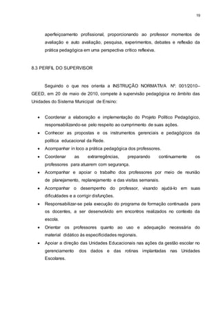 19 
aperfeiçoamento profissional, proporcionando ao professor momentos de 
avaliação e auto avaliação, pesquisa, experimentos, debates e reflexão da 
prática pedagógica em uma perspectiva crítico reflexiva. 
8.3 PERFIL DO SUPERVISOR 
Seguindo o que nos orienta a INSTRUÇÃO NORMATIVA Nº. 001/2010– 
GEED, em 20 de maio de 2010, compete à supervisão pedagógica no âmbito das 
Unidades do Sistema Municipal de Ensino: 
 Coordenar a elaboração e implementação do Projeto Político Pedagógico, 
responsabilizando-se pelo respeito ao cumprimento de suas ações. 
 Conhecer as propostas e os instrumentos gerenciais e pedagógicos da 
política educacional da Rede. 
 Acompanhar in loco a prática pedagógica dos professores. 
 Coordenar as extrarregências, preparando continuamente os 
professores para atuarem com segurança. 
 Acompanhar e apoiar o trabalho dos professores por meio de reunião 
de planejamento, replanejamento e das visitas semanais. 
 Acompanhar o desempenho do professor, visando ajudá-lo em suas 
dificuldades e a corrigir disfunções. 
 Responsabilizar-se pela execução do programa de formação continuada para 
os docentes, a ser desenvolvido em encontros realizados no contexto da 
escola. 
 Orientar os professores quanto ao uso e adequação necessária do 
material didático às especificidades regionais. 
 Apoiar a direção das Unidades Educacionais nas ações da gestão escolar no 
gerenciamento dos dados e das rotinas implantadas nas Unidades 
Escolares. 
 