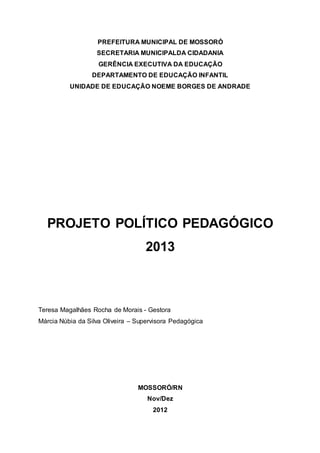 PREFEITURA MUNICIPAL DE MOSSORÓ 
SECRETARIA MUNICIPALDA CIDADANIA 
GERÊNCIA EXECUTIVA DA EDUCAÇÃO 
DEPARTAMENTO DE EDUCAÇÃO INFANTIL 
UNIDADE DE EDUCAÇÃO NOEME BORGES DE ANDRADE 
PROJETO POLÍTICO PEDAGÓGICO 
2013 
Teresa Magalhães Rocha de Morais - Gestora 
Márcia Núbia da Silva Oliveira – Supervisora Pedagógica 
MOSSORÓ/RN 
Nov/Dez 
2012 
 