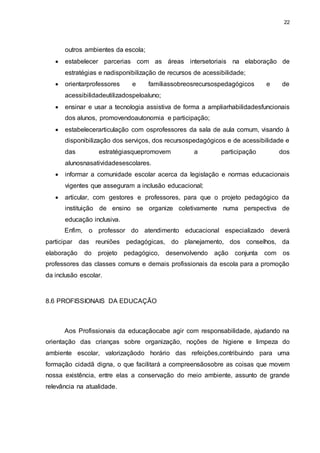 22 
outros ambientes da escola; 
 estabelecer parcerias com as áreas intersetoriais na elaboração de 
estratégias e nadisponibilização de recursos de acessibilidade; 
 orientarprofessores e famíliassobreosrecursospedagógicos e de 
acessibilidadeutilizadospeloaluno; 
 ensinar e usar a tecnologia assistiva de forma a ampliarhabilidadesfuncionais 
dos alunos, promovendoautonomia e participação; 
 estabelecerarticulação com osprofessores da sala de aula comum, visando à 
disponibilização dos serviços, dos recursospedagógicos e de acessibilidade e 
das estratégiasquepromovem a participação dos 
alunosnasatividadesescolares. 
 informar a comunidade escolar acerca da legislação e normas educacionais 
vigentes que asseguram a inclusão educacional; 
 articular, com gestores e professores, para que o projeto pedagógico da 
instituição de ensino se organize coletivamente numa perspectiva de 
educação inclusiva. 
Enfim, o professor do atendimento educacional especializado deverá 
participar das reuniões pedagógicas, do planejamento, dos conselhos, da 
elaboração do projeto pedagógico, desenvolvendo ação conjunta com os 
professores das classes comuns e demais profissionais da escola para a promoção 
da inclusão escolar. 
8.6 PROFISSIONAIS DA EDUCAÇÃO 
Aos Profissionais da educaçãocabe agir com responsabilidade, ajudando na 
orientação das crianças sobre organização, noções de higiene e limpeza do 
ambiente escolar, valorizaçãodo horário das refeições,contribuindo para uma 
formação cidadã digna, o que facilitará a compreensãosobre as coisas que movem 
nossa existência, entre elas a conservação do meio ambiente, assunto de grande 
relevância na atualidade. 
 
