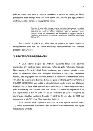 24 
práticas, reveja seu papel e sempre reconheça e valorize as diferenças. Nesta 
perspectiva, toda criança deve ser vista como uma pessoa que age, participa, 
contribui, decide e pensa por seus próprios meios. 
Aprender é uma ação humana criativa, individual, heterogênea e regulada 
pelo sujeito da aprendizagem, independentemente de sua condição 
intelectual ser mais ou menos privilegiada. São as diferentes ideias, 
opiniões, níveis de compreensão que enriquecem o processo escolar e 
clareiam o entendimento dos alunos e professores. (BATISTA; MANTOAN, 
2007, p. 17). 
Sendo assim, a prática educativa deve ser pautada na aprendizagem da 
criançafazendo com que ela possa responder satisfatoriamente aos objetivos 
propostos pela unidade. 
10 COMPONENTES CURRICULARES 
A U.E.I. Noeme Borges de Andrade, buscando tornar seus objetivos 
anunciados em objetivos reais, concretos, norteia-se pelo Referencial Curricular 
Nacionalpara a Educação infantil. Assim, conta com uma proposta curricular com os 
eixos da educação infantil que abrangem identidade e autonomia, movimento, 
música, arte, linguagem oral e escrita, natureza e sociedade e matemática (anexo 
10); além de contemplar o Ensino e Educação para o Trânsito, conforme Portaria nº 
018/2011 GEED/PMM que institui a obrigatoriedade deste ensino nas Unidades 
Educacionais da Rede Municipal de Ensino de Mossoró; o Programa de combate a 
prática de bulliyng nas Unidades, conforme Decreto nº 3.806 de 27 de junho de 2011 
que regulamenta a Lei nº 2711 de 22 de dezembro de 2010e Programa de 
Alimentação Saudável conforme Decreto nº 3813 de 07 de julho de 2011 que 
regulamenta a lei nº 2712 de 22 de dezembro de 2010. 
Toda proposta está organizada em forma de uma agenda semanal (anexo 
11), como componentes curriculares que facilitarão o desenvolvimento das ações 
realizadas na Unidade. 
 