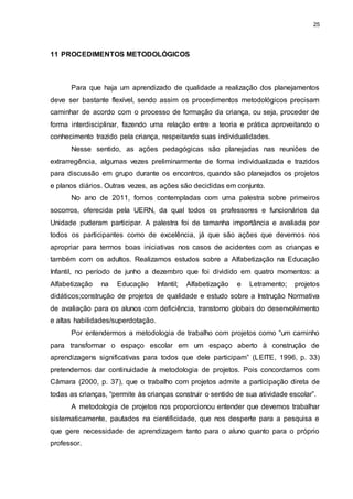 25 
11 PROCEDIMENTOS METODOLÓGICOS 
Para que haja um aprendizado de qualidade a realização dos planejamentos 
deve ser bastante flexível, sendo assim os procedimentos metodológicos precisam 
caminhar de acordo com o processo de formação da criança, ou seja, proceder de 
forma interdisciplinar, fazendo uma relação entre a teoria e prática aproveitando o 
conhecimento trazido pela criança, respeitando suas individualidades. 
Nesse sentido, as ações pedagógicas são planejadas nas reuniões de 
extrarregência, algumas vezes preliminarmente de forma individualizada e trazidos 
para discussão em grupo durante os encontros, quando são planejados os projetos 
e planos diários. Outras vezes, as ações são decididas em conjunto. 
No ano de 2011, fomos contempladas com uma palestra sobre primeiros 
socorros, oferecida pela UERN, da qual todos os professores e funcionários da 
Unidade puderam participar. A palestra foi de tamanha importância e avaliada por 
todos os participantes como de excelência, já que são ações que devemos nos 
apropriar para termos boas iniciativas nos casos de acidentes com as crianças e 
também com os adultos. Realizamos estudos sobre a Alfabetização na Educação 
Infantil, no período de junho a dezembro que foi dividido em quatro momentos: a 
Alfabetização na Educação Infantil; Alfabetização e Letramento; projetos 
didáticos;construção de projetos de qualidade e estudo sobre a Instrução Normativa 
de avaliação para os alunos com deficiência, transtorno globais do desenvolvimento 
e altas habilidades/superdotação. 
Por entendermos a metodologia de trabalho com projetos como “um caminho 
para transformar o espaço escolar em um espaço aberto à construção de 
aprendizagens significativas para todos que dele participam” (LEITE, 1996, p. 33) 
pretendemos dar continuidade à metodologia de projetos. Pois concordamos com 
Câmara (2000, p. 37), que o trabalho com projetos admite a participação direta de 
todas as crianças, “permite às crianças construir o sentido de sua atividade escolar”. 
A metodologia de projetos nos proporcionou entender que devemos trabalhar 
sistematicamente, pautados na cientificidade, que nos desperte para a pesquisa e 
que gere necessidade de aprendizagem tanto para o aluno quanto para o próprio 
professor. 
 