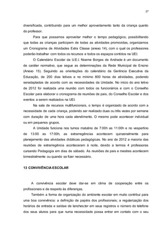 27 
diversificada, contribuindo para um melhor aproveitamento tanto da criança quanto 
do professor. 
Para que possamos aproveitar melhor o tempo pedagógico, possibilitando 
que todas as crianças participem de todas as atividades promovidas, organizamos 
um Cronograma de Atividades Extra Classe (anexo 14), com o qual os professores 
poderão trabalhar com todos os recursos e todos os espaços contidos na UEI. 
O Calendário Escolar da U.E.I. Noeme Borges de Andrade é um documento 
de caráter normativo, que segue as determinações da Rede Municipal de Ensino 
(Anexo 15). Seguindo as orientações do calendário da Gerência Executiva da 
Educação, de 200 dias letivos e no mínimo 800 horas de atividades, podendo 
seradaptadas de acordo com as necessidades da Unidade. No início do ano letivo 
de 2012 foi realizada uma reunião com todos os funcionários e com o Conselho 
Escolar para elaborar o cronograma de reuniões de pais, do Conselho Escolar e dos 
eventos a serem realizados na UEI. 
Na sala de recursos multifuncionais, o tempo é organizado de acordo com a 
necessidade de cada criança, podendo ser realizado duas ou três vezes por semana 
com duração de uma hora cada atendimento. O mesmo pode acontecer individual 
ou em pequenos grupos. 
A Unidade funciona nos turnos matutino de 7:00h as 11:00h e no vespertino 
de 13:00 as 17:00h, as extrarregências acontecem quinzenalmente para 
planejamento das atividades didáticas pedagógicas. No ano de 2012 a maioria das 
reuniões de extrarregência aconteceram à noite, devido a termos 4 professoras 
cursando Pedagogia em dias de sábado. As reuniões de pais e mestres acontecem 
bimestralmente ou quando se fizer necessário. 
13 CONVIVÊNCIA ESCOLAR 
A convivência escolar deve dar-se em clima de cooperação entre os 
profissionais e de respeito às diferenças. 
Também a forma de organização do ambiente escolar em muito contribui para 
uma boa convivência: a definição de papéis dos profissionais; a regularização dos 
horários de entrada e saídae de lanches;ter em seus registros o número do telefone 
dos seus alunos para que numa necessidade possa entrar em contato com o seu 
 