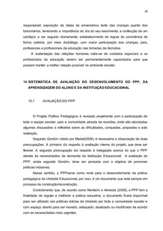 28 
responsável; exposição de datas de aniversários tanto das crianças quanto dos 
funcionários, lembrando a importância do dia do seu nascimento; a confecção de um 
cardápio a ser seguido diariamente; estabelecimento de regras de convivência de 
forma coletiva, por meio dodiálogo, com maior participação das crianças, pais, 
professores e profissionais da educação nas tomadas de decisões. 
A sustentação das relações humanas nutre-se de cuidados especiais e os 
profissionais da educação devem ser permanentemente capacitados para que 
possam manter a melhor relação possível no ambiente escolar. 
14 SISTEMÁTICA DE AVALIAÇÃO DO DESENVOLVIMENTO DO PPP, DA 
APRENDIZAGEM DO ALUNO E DA INSTITUIÇÃO EDUCACIONAL 
15.1 AVALIAÇÃO DO PPP 
O Projeto Político Pedagógico é revisado anualmente com a participação de 
toda a equipe escolar, pais e comunidade através de reuniões, onde são abordadas 
algumas discussões e reflexões sobre as dificuldades, conquistas, propostas e auto 
avaliação. 
Segundo Gondim citado por Medel(2008), é necessária a observação de duas 
preocupações. A primeira diz respeito à avaliação interna do projeto, que deve ser 
flexível. A segunda preocupação diz respeito à indagação acerca do que o PPP 
atende às necessidades da demanda da Instituição Educacional. A avaliação do 
PPP, ainda segundo Gondim, deve ser pensada com o objetivo de promover 
práticas inclusivas. 
Nesse sentido, o PPPserve como norte para o desenvolvimento da prática 
pedagógica da Unidade Educacional, por isso, é um documento que está sempre em 
processo de construção/reconstrução. 
Considerando que, de acordo como Monteiro e Almeida (2008), o PPP tem a 
finalidade de regular e melhorar a prática educativa, o documento ficará disponível 
para ser utilizado nas práticas diárias da Unidade por toda a comunidade escolar e 
com espaço aberto para ser inovado, adequado, atualizado ou modificado de acordo 
com as necessidades mais urgentes. 
 