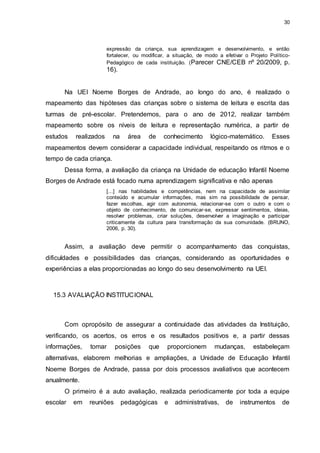 30 
expressão da criança, sua aprendizagem e desenvolvimento, e então 
fortalecer, ou modificar, a situação, de modo a efetivar o Projeto Político- 
Pedagógico de cada instituição. (Parecer CNE/CEB nº 20/2009, p. 
16). 
Na UEI Noeme Borges de Andrade, ao longo do ano, é realizado o 
mapeamento das hipóteses das crianças sobre o sistema de leitura e escrita das 
turmas de pré-escolar. Pretendemos, para o ano de 2012, realizar também 
mapeamento sobre os níveis de leitura e representação numérica, a partir de 
estudos realizados na área de conhecimento lógico-matemático. Esses 
mapeamentos devem considerar a capacidade individual, respeitando os ritmos e o 
tempo de cada criança. 
Dessa forma, a avaliação da criança na Unidade de educação Infantil Noeme 
Borges de Andrade está focado numa aprendizagem significativa e não apenas 
[...] nas habilidades e competências, nem na capacidade de assimilar 
conteúdo e acumular informações, mas sim na possibilidade de pensar, 
fazer escolhas, agir com autonomia, relacionar-se com o outro e com o 
objeto de conhecimento, de comunicar-se, expressar sentimentos, ideias, 
resolver problemas, criar soluções, desenvolver a imaginação e participar 
criticamente da cultura para transformação da sua comunidade. (BRUNO, 
2006, p. 30). 
Assim, a avaliação deve permitir o acompanhamento das conquistas, 
dificuldades e possibilidades das crianças, considerando as oportunidades e 
experiências a elas proporcionadas ao longo do seu desenvolvimento na UEI. 
15.3 AVALIAÇÃO INSTITUCIONAL 
Com opropósito de assegurar a continuidade das atividades da Instituição, 
verificando, os acertos, os erros e os resultados positivos e, a partir dessas 
informações, tomar posições que proporcionem mudanças, estabeleçam 
alternativas, elaborem melhorias e ampliações, a Unidade de Educação Infantil 
Noeme Borges de Andrade, passa por dois processos avaliativos que acontecem 
anualmente. 
O primeiro é a auto avaliação, realizada periodicamente por toda a equipe 
escolar em reuniões pedagógicas e administrativas, de instrumentos de 
 