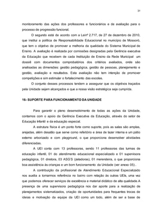 31 
monitoramento das ações dos professores e funcionários e de avaliação para o 
processo de progressão funcional. 
O segundo está de acordo com a Leinº 2.717, de 27 de dezembro de 2010, 
que institui a política de Responsabilidade Educacional no município de Mossoró, 
que tem o objetivo de promover a melhoria da qualidade do Sistema Municipal de 
Ensino. A avaliação é realizada por comissões designadas pela Gerência executiva 
da Educação que recebem de cada Instituição de Ensino da Rede Municipal um 
dossiê com documentos comprobatórios dos critérios avaliados, onde são 
analisadas as dimensões: gestão pedagógica, gestão de pessoas, planejamento e 
gestão, avaliação e resultados. Esta avaliação não tem intenção de promover 
competições e sim estimular o fortalecimento das escolas. 
O conjunto desses processos tendem a assegurar que os objetivos traçados 
pela Unidade sejam alcançados e que a nossa visão estratégica seja cumprida. 
16- SUPORTE PARA FUNCIONAMENTO DA UNIDADE 
Para garantir o pleno desenvolvimento de todas as ações da Unidade, 
contamos com o apoio da Gerência Executiva da Educação, através do setor de 
Educação Infantil e da educação especial. 
A estrutura física é um ponto forte como suporte, pois as salas são amplas, 
arejadas, além desalão que serve como refeitório e área de lazer interna e um pátio 
externo arborizado e com playground, o que proporciona desenvolver atividades 
diferenciadas. 
A UEI conta com 13 professoras, sendo 11 professoras das turmas de 
educação infantil, 01 do atendimento educacional especializado e 01 supervisora 
pedagógica, 01 diretora, 03 ASG’S (zeladoras), 01 merendeira, o que proporciona 
boa assistência às crianças e um bom funcionamento da Unidade (ver anexo 05) . 
A contribuição da profissional de Atendimento Educacional Especializado 
nos auxilia a tornarmos referência no bairro com relação às outras UEIs, uma vez 
que podemos oferecer serviços de excelência e material didático de alta qualidade.A 
presença de uma supervisora pedagógica nos dar aporte para a realização de 
planejamentos sistematizados, criação de oportunidades para frequentes trocas de 
ideias e motivação da equipe da UEI como um todo, além de ser a base de 
 