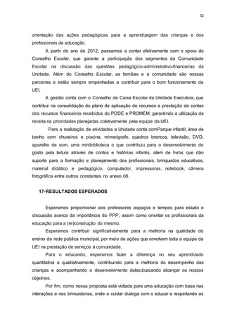32 
orientação das ações pedagógicas para a aprendizagem das crianças e dos 
profissionais de educação. 
A partir do ano de 2012, passamos a contar efetivamente com o apoio do 
Conselho Escolar, que garante a participação dos segmentos da Comunidade 
Escolar na discussão das questões pedagógico-administrativo-financeiras da 
Unidade. Além do Conselho Escolar, as famílias e a comunidade são nossas 
parceiras e estão sempre empenhadas a contribuir para o bom funcionamento da 
UEI. 
A gestão conta com o Conselho de Caixa Escolar da Unidade Executora, que 
contribui na consolidação do plano de aplicação de recursos e prestação de contas 
dos recursos financeiros recebidos do PDDE e PROMEM, garantindo a utilização da 
receita na prioridades planejadas coletivamente pela equipe da UEI. 
Para a realização de atividades a Unidade conta comParque infantil, área de 
banho com chuveiros e piscina, mimeógrafo, quadros brancos, televisão, DVD, 
aparelho de som, uma minibiblioteca o que contribuiu para o desenvolvimento do 
gosto pela leitura através de contos e histórias infantis, além de livros que dão 
suporte para a formação e planejamento dos profissionais, brinquedos educativos, 
material didático e pedagógico, computador, impressoras, notebook, câmera 
fotográfica entre outros constantes no anexo 06. 
17- RESULTADOS ESPERADOS 
Esperamos proporcionar aos professores espaços e tempos para estudo e 
discussão acerca da importância do PPP, assim como orientar os profissionais da 
educação para a (re)construção do mesmo. 
Esperamos contribuir significativamente para a melhoria na qualidade do 
ensino da rede pública municipal, por meio de ações que envolvem toda a equipe da 
UEI na prestação de serviços à comunidade. 
Para o educando, esperamos fazer a diferença no seu aprendizado 
quantitativa e qualitativamente, contribuindo para a melhoria do desempenho das 
crianças e acompanhando o desenvolvimento delas,buscando alcançar os nossos 
objetivos. 
Por fim, como nossa proposta está voltada para uma educação com base nas 
interações e nas brincadeiras, onde o cuidar dialoga com o educar e respeitando as 
 