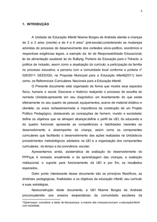 5 
1. INTRODUÇÃO 
A Unidade de Educação Infantil Noeme Borges de Andrade atende a crianças 
de 2 a 3 anos (creche) e de 4 a 6 anos1 (pré-escola),considerando as mudanças 
advindas do processo de desenvovimento dos contextos sócio-político, econômico e 
respectivas exigências legais, a exemplo da: lei de Responsabilidade Educacional; 
lei da alimentação saudável; lei do Bulliyng; Portaria da Educação para o Trânsito, a 
política de inclusão, assim como a atualização do currículo; a participação da família 
no processo educativo; a parceria com a comunidade local conforme a portaria n° 
026/2011 GEED/GG, na Proposta Municipal para a Educação Infantil(2011) bem 
como, os Referenciais Curriculares Nacionais para a Educação Infantil. 
O Presente documento está organizado de forma que mostra seus aspectos 
físico, humano e social. Descreve o histórico realçando o processo de escolha do 
nomeda Unidade;apresenta em seu diagnóstico um levantamento do que existe 
efetivamente no seu quadro de pessoal, equipamentos, acervo de material didático e 
clientela; os eixos norteadoresmede a importância da construção de um Projeto 
Político Pedagógico, destacando as concepções de homem, mundo e sociedade; 
define os objetivos que se almejam alcançar;define o perfil da UEI, do educando e 
do quadro funcional; apresenta as competências e habilidades inerentes ao 
desenvolvimento e desempenho da criança, assim como os componentes 
curriculares que facilitarão o desenvolvimento das ações realizadas na Unidade;os 
procedimentos metodológicos adotados na UEI e a organização dos componentes 
curriculares, do tempo e da convivência escolar. 
Apresentamos ainda, asistemática de avaliação do desenvolvimento do 
PPPque é revisado anualmente e da aprendizagem das crianças, a avaliação 
institucional, o suporte para funcionamento da UEI e por fim, os resultados 
esperados. 
Outro ponto interessante desse documento são os princípios filosóficos, as 
diretrizes pedagógicas, finalidades e os objetivos da educação infantil, seu currículo 
e suas estratégias. 
Nareconstrução deste documento, a UEI Noeme Borges de Andrade 
procurouatender aos anseios eexpectativas da comunidade escolares da 
1Optamospor considerar a idade de 6anosporque a maioria das criançasconcluem a educaçãoinfantil 
com estaidade. 
 