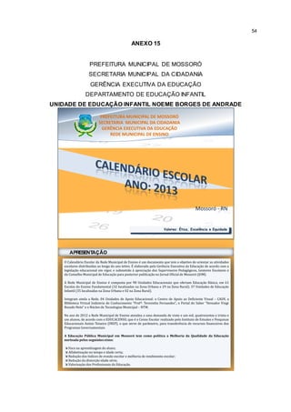 54 
ANEXO 15 
PREFEITURA MUNICIPAL DE MOSSORÓ 
SECRETARIA MUNICIPAL DA CIDADANIA 
GERÊNCIA EXECUTIVA DA EDUCAÇÃO 
DEPARTAMENTO DE EDUCAÇÃO INFANTIL 
UNIDADE DE EDUCAÇÃO INFANTIL NOEME BORGES DE ANDRADE 
PREFEITURA MUNICIPAL DE MOSSORÓ 
SECRETARIA MUNICIPAL DA CIDADANIA 
GERÊNCIA EXECUTIVA DA EDUCAÇÃO 
REDE MUNICIPAL DE ENSINO 
Mossoró - RN 
Valores: Ética, Excelência e Equidade 
APRESENTAÇÃO 
O Calendário Escolar da Rede Municipal de Ensino é um documento que tem o objetivo de orientar as atividades 
escolares distribuídas ao longo do ano letivo. É elaborado pela Gerência Executiva da Educação de acordo com a 
legislação educacional em vigor, e submetido à apreciação dos Supervisores Pedagógicos, Gestores Escolares e 
do Conselho Municipal de Educação para posterior publicação no Jornal Oficial de Mossoró (JOM). 
A Rede Municipal de Ensino é composta por 98 Unidades Educacionais que ofertam Educação Básica, em 61 
Escolas do Ensino Fundamental (32 localizadas na Zona Urbana e 29 na Zona Rural); 37 Unidades de Educação 
Infantil (35 localizadas na Zona Urbana e 02 na Zona Rural). 
Integram ainda a Rede, 04 Unidades de Apoio Educacional: o Centro de Apoio ao Deficiente Visual – CADV, a 
Biblioteca Virtual Indústria do Conhecimento “Profª. Terezinha Fernandes”, o Portal do Saber “Vereador Vingt 
Rosado Neto” e o Núcleo de TecnologiasMunicipal – NTM. 
No ano de 2012 a Rede Municipal de Ensino atendeu a uma demanda de vinte e um mil, quatrocentos e trinta e 
um alunos, de acordo com o EDUCACENSO, que é o Censo Escolar realizado pelo Instituto de Estudos e Pesquisas 
Educacionais Anísio Teixeira (INEP), o que serve de parâmetro, para transferência de recursos financeiros dos 
Programas Governamentais. 
A Educação Pública Municipal em Mossoró tem como política a Melhoria da Qualidade da Educação 
norteada pelos seguintes eixos: 
 Foco na aprendizagem do aluno; 
 Alfabetização no tempo e idade certa; 
 Redução dos índices de evasão escolar e melhoria de rendimento escolar; 
 Redução da distorção idade série; 
 Valorização dos Profissionais da Educação. 
 