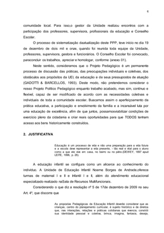 6 
comunidade local. Para isso,o gestor da Unidade realizou encontros com a 
participação dos professores, supervisora, profissionais da educação e Conselho 
Escolar. 
O processo de sistematização daatualização deste PPP, teve início no dia 19 
de dezembro de dois mil e onze, quando foi reunida toda equipe da Unidade, 
professores, supervisora, gestora e funcionários. O Conselho Escolar foi convocado, 
paraconcluir os trabalhos, apreciar e homologar, conforme (anexo 01). 
Neste sentido, consideramos que o Projeto Pedagógico é um permanente 
processo de discussão das práticas, das preocupações individuais e coletivas, dos 
obstáculos aos propósitos da UEI, da educação e de seus pressupostos de atuação 
(GADOTTI & BARCELLOS, 1993). Deste modo, não pretendemos considerar o 
nosso Projeto Político Pedagógico enquanto trabalho acabado, mas sim, contínuo e 
flexível, capaz de ser modificado de acordo com as necessidades coletivas e 
individuais de toda a comunidade escolar. Buscamos assim o aperfeiçoamento da 
prática educativa, a participação e envolvimento da família e a incansável luta por 
uma educação de excelência, afim de que juntos, possamosviabilizar condições de 
exercício pleno da cidadania e criar reais oportunidades para que TODOS tenham 
acesso aos bens historicamente construídos. 
2. JUSTIFICATIVA 
Educação é um processo de vida e não uma preparação para a vida futura 
e a escola deve representar a vida presente, - tão real e vital para o aluno 
como a que ele vive em casa, no bairro ou no pátio.(DEWEY, 1897 apud 
LEITE, 1996, p. 26). 
A educação infantil se configura como um alicerce ao conhecimento do 
indivíduo. A Unidade de Educação Infantil Noeme Borges de Andrade,oferece 
turmas de maternal I e II e Infantil I e II, além do atendimento educacional 
especializado realizado naSala de Recursos Multifuncionais. 
Considerando o que diz a resolução nº 5 de 17de dezembro de 2009 no seu 
Art. 4º, que discorre que 
As propostas Pedagógicas da Educação Infantil deverão considerar que as 
crianças, centro do planejamento curricular, é sujeito histórico e de direitos 
que, nas interações, relações e práticas cotidianas que vivencia, constrói 
sua identidade pessoal e coletiva, brinca, imagina, fantasia, deseja, 
 