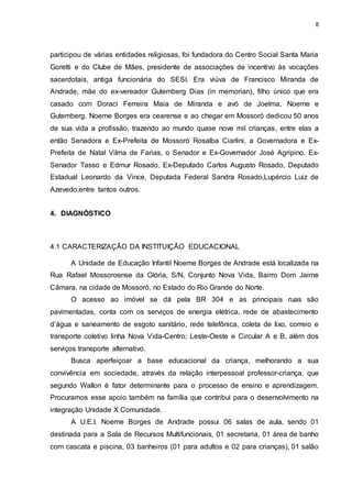 8 
participou de várias entidades religiosas, foi fundadora do Centro Social Santa Maria 
Goretti e do Clube de Mães, presidente de associações de incentivo às vocações 
sacerdotais, antiga funcionária do SESI. Era viúva de Francisco Miranda de 
Andrade, mãe do ex-vereador Gutemberg Dias (in memorian), filho único que era 
casado com Doraci Ferreira Maia de Miranda e avó de Joelma, Noeme e 
Gutemberg. Noeme Borges era cearense e ao chegar em Mossoró dedicou 50 anos 
de sua vida a profissão, trazendo ao mundo quase nove mil crianças, entre elas a 
então Senadora e Ex-Prefeita de Mossoró Rosalba Ciarlini, a Governadora e Ex- 
Prefeita de Natal Vilma de Farias, o Senador e Ex-Governador José Agripino, Ex- 
Senador Tasso e Edmur Rosado, Ex-Deputado Carlos Augusto Rosado, Deputado 
Estadual Leonardo da Vince, Deputada Federal Sandra Rosado,Lupércio Luiz de 
Azevedo,entre tantos outros. 
4. DIAGNÓSTICO 
4.1 CARACTERIZAÇÃO DA INSTITUIÇÃO EDUCACIONAL 
A Unidade de Educação Infantil Noeme Borges de Andrade está localizada na 
Rua Rafael Mossoroense da Glória, S/N, Conjunto Nova Vida, Bairro Dom Jaime 
Câmara, na cidade de Mossoró, no Estado do Rio Grande do Norte. 
O acesso ao imóvel se dá pela BR 304 e as principais ruas são 
pavimentadas, conta com os serviços de energia elétrica, rede de abastecimento 
d’água e saneamento de esgoto sanitário, rede telefônica, coleta de lixo, correio e 
transporte coletivo linha Nova Vida-Centro; Leste-Oeste e Circular A e B, além dos 
serviços transporte alternativo. 
Busca aperfeiçoar a base educacional da criança, melhorando a sua 
convivência em sociedade, através da relação interpessoal professor-criança, que 
segundo Wallon é fator determinante para o processo de ensino e aprendizagem. 
Procuramos esse apoio também na família que contribui para o desenvolvimento na 
integração Unidade X Comunidade. 
A U.E.I. Noeme Borges de Andrade possui 06 salas de aula, sendo 01 
destinada para a Sala de Recursos Multifuncionais, 01 secretaria, 01 área de banho 
com cascata e piscina, 03 banheiros (01 para adultos e 02 para crianças), 01 salão 
 