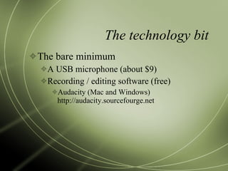 The technology bit The bare minimum A USB microphone (about $9) Recording / editing software (free) Audacity (Mac and Windows) http://audacity.sourcefourge.net 