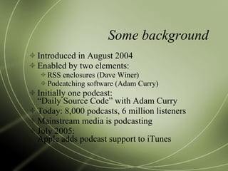 Some background Introduced in August 2004 Enabled by two elements: RSS enclosures (Dave Winer) Podcatching software (Adam Curry) Initially one podcast: “Daily Source Code” with Adam Curry Today: 8,000 podcasts, 6 million listeners Mainstream media is podcasting July 2005: Apple adds podcast support to iTunes 