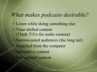 What makes podcasts desirable? Listen while doing something else Time-shifted content  (Think TiVo for audio content) Narrowcasted audiences (the long tail) Detached from the computer Alternative content Unregulated content 