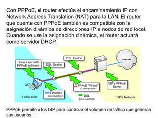 Con PPPoE, el router efectúa el encaminamiento IP con
Network Address Translation (NAT) para la LAN. El router
que cuente con PPPoE también es compatible con la
asignación dinámica de direcciones IP a nodos de red local.
Cuando se use la asignación dinámica, el router actuará
como servidor DHCP.




PPPoE permite a los ISP para controlar el volumen de tráfico que generan
sus usuarios.
 