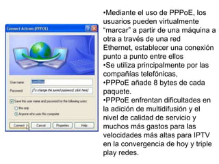 •Mediante el uso de PPPoE, los
usuarios pueden virtualmente
“marcar” a partir de una máquina a
otra a través de una red
Ethernet, establecer una conexión
punto a punto entre ellos
•Se utiliza principalmente por las
compañías telefónicas,
•PPPoE añade 8 bytes de cada
paquete.
•PPPoE enfrentan dificultades en
la adición de multidifusión y el
nivel de calidad de servicio y
muchos más gastos para las
velocidades más altas para IPTV
en la convergencia de hoy y triple
play redes.
 