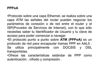 PPPoA

•Protocolo sobre una capa Ethernet, se realiza sobre una
capa ATM las señales del router pueden negociar los
parámetros de conexión o de red entre el router y el
ISP(Provedor de Servicios de Internet), con lo que sólo
necesitas saber tu Identificador de Usuario y tu clave de
acceso para poder comenzar a navegar
•El protocolo punto a punto sobre ATM (PPPoA) es un
protocolo de red para encapsular tramas PPP en AAL5 .
Se utiliza principalmente con DOCSIS y DSL
transportistas.
•Ofrece las características estándar de PPP como
autenticación , cifrado y compresión .
 