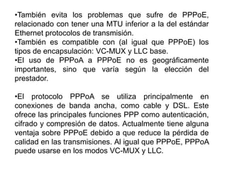 •También evita los problemas que sufre de PPPoE,
relacionado con tener una MTU inferior a la del estándar
Ethernet protocolos de transmisión.
•También es compatible con (al igual que PPPoE) los
tipos de encapsulación: VC-MUX y LLC base.
•El uso de PPPoA a PPPoE no es geográficamente
importantes, sino que varía según la elección del
prestador.

•El protocolo PPPoA se utiliza principalmente en
conexiones de banda ancha, como cable y DSL. Este
ofrece las principales funciones PPP como autenticación,
cifrado y compresión de datos. Actualmente tiene alguna
ventaja sobre PPPoE debido a que reduce la pérdida de
calidad en las transmisiones. Al igual que PPPoE, PPPoA
puede usarse en los modos VC-MUX y LLC.
 