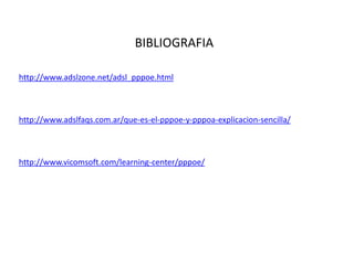 BIBLIOGRAFIA

http://www.adslzone.net/adsl_pppoe.html



http://www.adslfaqs.com.ar/que-es-el-pppoe-y-pppoa-explicacion-sencilla/



http://www.vicomsoft.com/learning-center/pppoe/
 