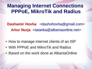 Managing Internet Connections
     PPPoE, MikroTik and Radius

    Dashamir Hoxha <dashohoxha@gmail.com>
     Artur Nurja <tatanka@albaniaonline.net>

●   How to manage internet clients of an ISP
●   With PPPoE and MikroTik and Radius
●   Based on the work done at AlbaniaOnline
 
