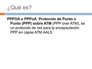 ¿Qué es?
PPPOA o PPPoA, Protocolo de Punto a
 Punto (PPP) sobre ATM (PPP over ATM), es
 un protocolo de red para la encapsulación
 PPP en capas ATM AAL5.
 