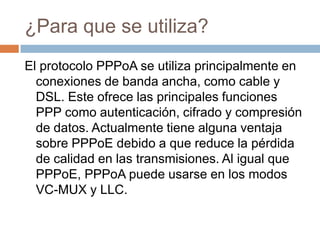 ¿Para que se utiliza?
El protocolo PPPoA se utiliza principalmente en
  conexiones de banda ancha, como cable y
  DSL. Este ofrece las principales funciones
  PPP como autenticación, cifrado y compresión
  de datos. Actualmente tiene alguna ventaja
  sobre PPPoE debido a que reduce la pérdida
  de calidad en las transmisiones. Al igual que
  PPPoE, PPPoA puede usarse en los modos
  VC-MUX y LLC.
 