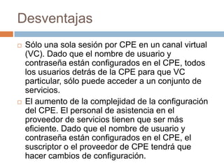 Desventajas
   Sólo una sola sesión por CPE en un canal virtual
    (VC). Dado que el nombre de usuario y
    contraseña están configurados en el CPE, todos
    los usuarios detrás de la CPE para que VC
    particular, sólo puede acceder a un conjunto de
    servicios.
   El aumento de la complejidad de la configuración
    del CPE. El personal de asistencia en el
    proveedor de servicios tienen que ser más
    eficiente. Dado que el nombre de usuario y
    contraseña están configurados en el CPE, el
    suscriptor o el proveedor de CPE tendrá que
    hacer cambios de configuración.
 