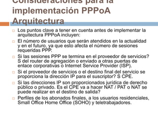 Consideraciones para la
implementación PPPoA
Arquitectura
   Los puntos clave a tener en cuenta antes de implementar la
    arquitectura PPPoA incluyen:
   El número de usuarios que serán atendidos en la actualidad
    y en el futuro, ya que esto afecta el número de sesiones
    requeridas PPP.
   Si las sesiones PPP se termina en el proveedor de servicios?
    S del router de agregación o enviado a otras puertas de
    enlace corporativas o Internet Service Provider (ISP).
   Si el proveedor de servicios o el destino final del servicio se
    proporciona la dirección IP para el suscriptor? S CPE.
   Si las direcciones IP son proporcionados jurídica de derecho
    público o privado. Es el CPE va a hacer NAT / PAT o NAT se
    puede realizar en el destino de salida?
   Perfiles de los abonados finales, a los usuarios residenciales,
    Small Office Home Office (SOHO) y teletrabajadores.
 