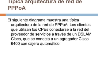 Típica arquitectura de red de
PPPoA

El siguiente diagrama muestra una típica
  arquitectura de la red de PPPoA. Los clientes
  que utilizan los CPEs conectarse a la red del
  proveedor de servicios a través de un DSLAM
  Cisco, que se conecta a un agregador Cisco
  6400 con cajero automático.
 