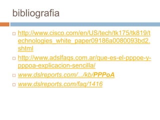 bibliografia
   http://www.cisco.com/en/US/tech/tk175/tk819/t
    echnologies_white_paper09186a0080093bd2.
    shtml
   http://www.adslfaqs.com.ar/que-es-el-pppoe-y-
    pppoa-explicacion-sencilla/
   www.dslreports.com/.../kb/PPPoA
   www.dslreports.com/faq/1416
 